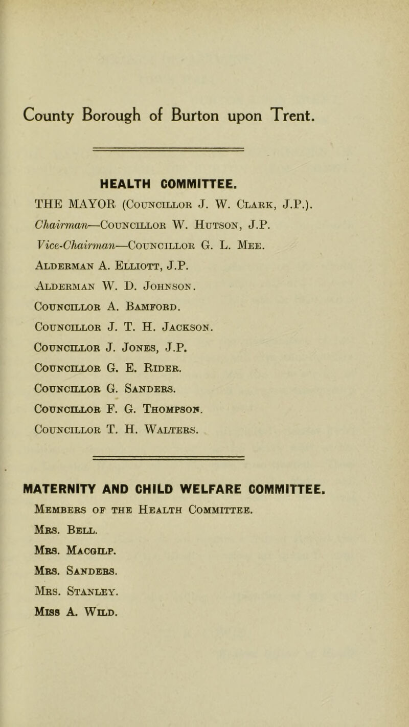 HEALTH COMMITTEE. THE MAYOR (Councillor J. W. Clark, J.P.). Chairman—Councillor W. Hutson, J.P. Vice-Chairman—Councillor G. L. Mee. Alderman A. Elliott, J.P. Alderman W. D. Johnson. Councillor A. Bamford. Councillor J. T. H. Jackson. Councillor J. Jones, J.P. Councillor G. E. Rider. Councillor G. Sanders. Councillor F. G. Thompson. Councillor T. H. Walters. MATERNITY AND CHILD WELFARE COMMITTEE. Members of the Health Committee. Mrs. Bell. Mrs. Macgilp. Mrs. Sanders. Mrs. Stanley. Miss A. Wild.