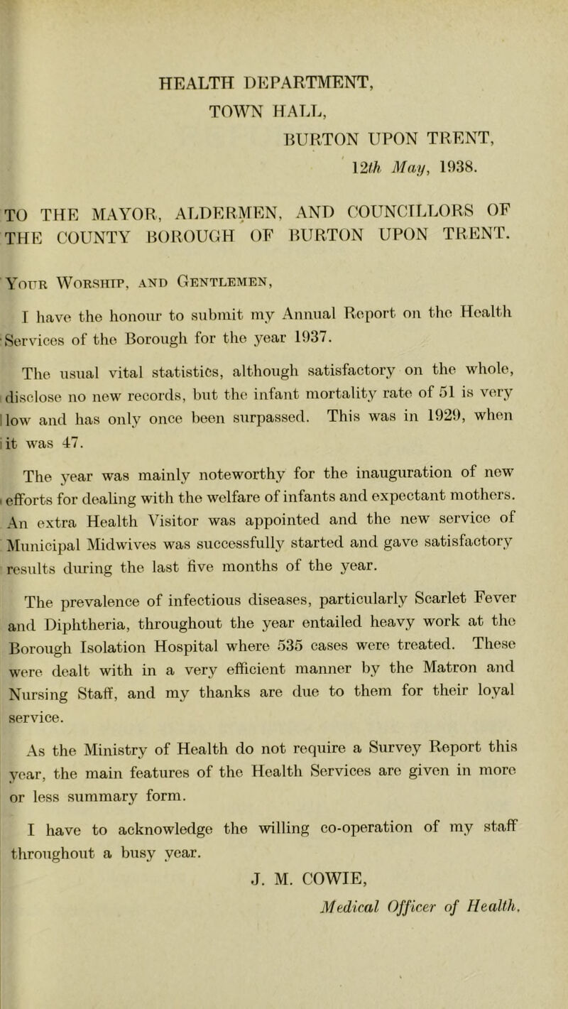 TOWN HALL, BURTON UPON TRENT, 12th May, 1938. TO THE MAYOR, ALDERMEN, AND COUNCILLORS OF THE COUNTY BOROUGH OF BURTON UPON TRENT. Your Worship, and Gentlemen, I have the honour to submit my Annual Report on the Health Services of the Borough for the year 1937. The usual vital statistics, although satisfactory on the whole, disclose no new records, but the infant mortality rate of 51 is very low and has only once been surpassed. This was in 1929, when i it was 47. The year was mainly noteworthy for the inauguration of new i efforts for dealing with the welfare of infants and expectant mothers. An extra Health Visitor was appointed and the new service of Municipal Midwives was successfully started and gave satisfactory results during the last five months of the year. The prevalence of infectious diseases, particularly Scarlet Fever and Diphtheria, throughout the year entailed heavy work at the Borough Isolation Hospital where 535 cases were treated. These were dealt with in a very efficient manner by the Matron and Nursing Staff, and my thanks are due to them for their loyal service. As the Ministry of Health do not require a Survey Report this year, the main features of the Health Services are given in more or less summary form. I have to acknowledge the willing co-operation of my staff throughout a busy year. J. M. COWIE, Medical Officer of Health,