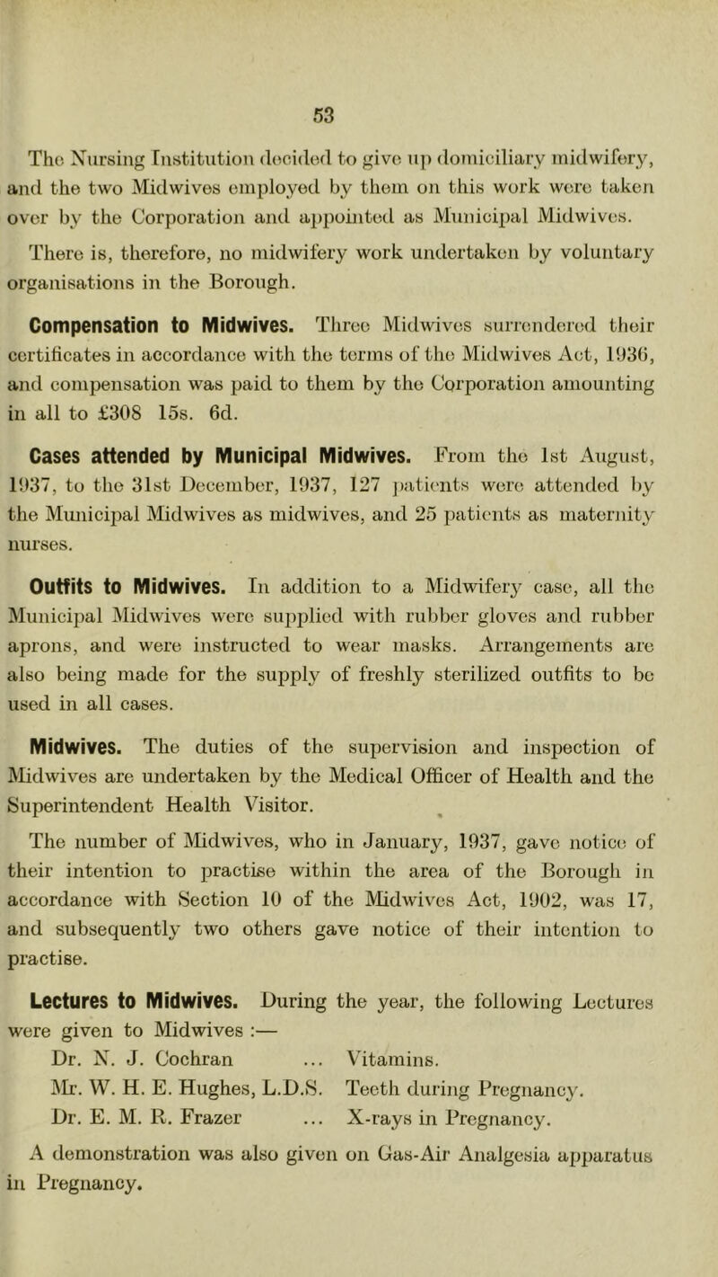 The Nursing Institution decided to give up domiciliary midwifery, and the two Midwives employed by them on this work were taken over by the Corporation and appointed as Municipal Midwives. There is, therefore, no midwifery work undertaken by voluntary organisations in the Borough. Compensation to Midwives. Three Midwives surrendered their certificates in accordance with the terms of the Midwives Act, 1936, and compensation was paid to them by the Corporation amounting in all to £308 15s. 6d. Cases attended by Municipal Midwives. From the 1st August, 1037, to the 31st December, 1937, 127 patients were attended by the Municipal Midwives as midwives, and 25 patients as maternity nurses. Outfits to Midwives. Ill addition to a Midwifery case, all the Municipal Midwives were supplied with rubber gloves and rubber aprons, and were instructed to wear masks. Arrangements are also being made for the supply of freshly sterilized outfits to be used in all cases. Midwives. The duties of the supervision and inspection of Midwives are undertaken by the Medical Officer of Health and the Superintendent Health Visitor. The number of Midwives, who in January, 1037, gave notice of their intention to practise within the area of the Borough in accordance with Section 10 of the Midwives Act, 1002, was 17, and subsequently two others gave notice of their intention to practise. Lectures to Midwives. During the year, the following Lectures were given to Midwives :— Dr. N. J. Cochran ... Vitamins. Mr. W. H. E. Hughes, L.D.8. Teeth during Pregnancy. Dr. E. M. R. Frazer ... X-rays in Pregnancy. A demonstration was also given on Gas-Air Analgesia apparatus in Pregnancy.
