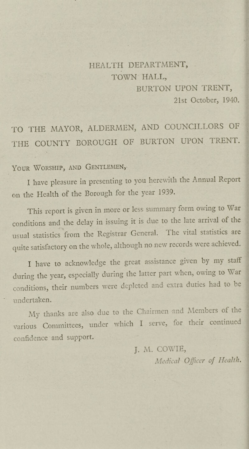 HEALTH DEPARTMENT, TOWN HALL, BURTON UPON TRENT, 21st October, 1940. TO PHE MAYOR, ALDERMEN, AND COUNCILLORS OF THE COUNTY BOROUGH OF BURTON UPON TRENT. Your Worship, and Gentlemen, I have pleasure in presenting to you herewith the Annual Report on the Health of the Borough for the year 1939. This report is given in more or less summary form owing to War conditions and the delay in issuing it is due to the late airi\al of the usual statistics from the Registrar General. The vital statistics are quite satisfactory on the whole, although no new records were achieved. I have to acknowledge the great assistance given by my staff during the year, especially during the latter part when, owing to War conditions, their numbers were depleted and extra duties had to be undertaken. My thanks are also due to the Chairmen and Members of the various Committees, under which I serve, for their continued confidence and support. J. M. COWIE, Medical Officer of Health.