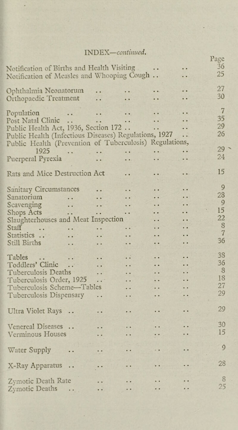 INDEX—continued. Notification of Births and Health Visiting Notification of xMcaslcs and NN’hooping Cough .. Ophthalmia Neonatorum Orthopaedic Treatment Population Post Natal Clinic .. Public Health Act, 1936, Section 172 .. Public Health (Infectious Diseases) Regulations, 1927 _ . Public Health (Prevention of Tuberculosis) Regulations 1925 .. Puerperal Pyrexia Rats and Mice Destruction Act Sanitary Circumstances Sanatorium Scavenging Shops Acts .. .. • • Slaughterhouses and Meat Inspection Staff Statistics .. Still Births Tables Toddlers’ Clinic Tuberculosis Deaths Tuberculosis Order, 1925 Tuberculosis Scheme—Tables Tuberculosis Dispensary Ultra Violet Rays .. Venereal Diseases .. Verminous Houses Water Supply X-Ray Apparatus ., Zymotic Death Rate Zymotic Deaths Page 36 25 27 30 7 35 29 26 29 - 24 15 9 28 9 15 22 8 7 36 38 36 8 18 27 29 29 30 15 9 28 8 25
