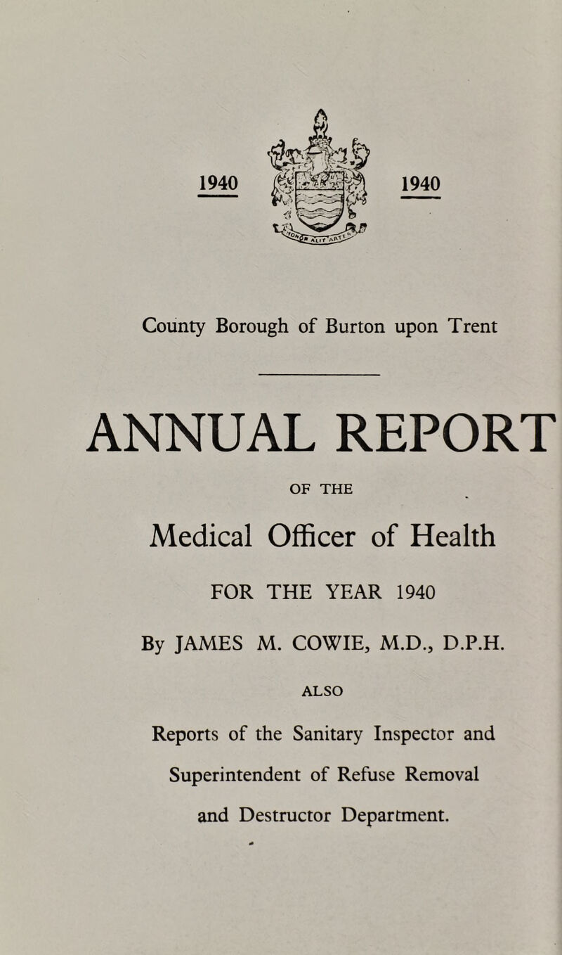 1940 County Borough of Burton upon Trent ANNUAL REPORT OF THE Medical Officer of Health FOR THE YEAR 1940 By JAMES M. COWIE, M.D., D.P.H. ALSO Reports of the Sanitary Inspector and Superintendent of Refuse Removal and Destructor Department.