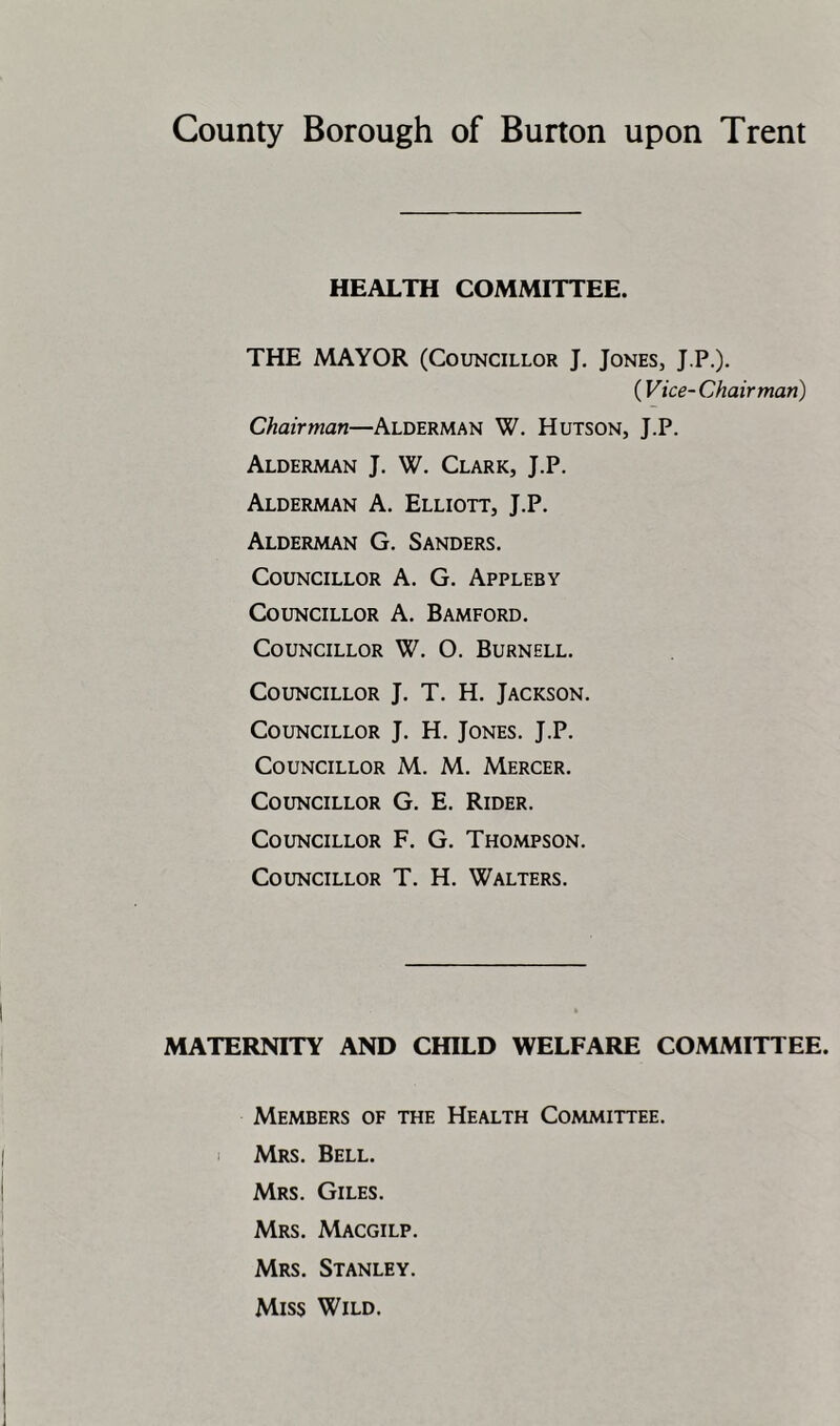 County Borough of Burton upon Trent HEALTH COMMITTEE. THE MAYOR (Councillor J. Jones, J.P.). ( Vice- Chairman) Chairman—Alderman W. Hutson, J.P. Alderman J. W. Clark, J.P. Alderman A. Elliott, J.P. Alderman G. Sanders. Councillor A. G. Appleby Councillor A. Bamford. Councillor W. O. Burnell. Councillor J. T. H. Jackson. Councillor J. H. Jones. J.P. Councillor M. M. Mercer. Councillor G. E. Rider. Councillor F. G. Thompson. Councillor T. H. Walters. MATERNITY AND CHILD WELFARE COMMITTEE. Members of the Health Committee. 1 Mrs. Bell. Mrs. Giles. Mrs. Macgilp. Mrs. Stanley. Miss Wild.