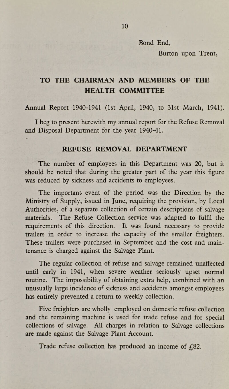 Bond End, Burton upon Trent, TO THE CHAIRMAN AND MEMBERS OF THE HEALTH COMMITTEE Annual Report 1940-1941 (1st April, 1940, to 31st March, 1941). I beg to present herewith my annual report for the Refuse Removal and Disposal Department for the year 1940-41. REFUSE REMOVAL DEPARTMENT The number of employees in this Department was 20, but it should be noted that during the greater part of the year this figure was reduced by sickness and accidents to employees. The important- event of the period was the Direction by the Ministry of Supply, issued in June, requiring the provision, by Local Authorities, of a separate collection of certain descriptions of salvage materials. The Refuse Collection service was adapted to fulfil the requirements of this direction. It was found necessary to provide trailers in order to increase the capacity of the smaller freighters. These trailers were purchased in September and the cost and main- tenance is charged against the Salvage Plant. The regular collection of refuse and salvage remained unalfected until early in 1941, when severe weather seriously upset normal routine. The impossibility of obtaining extra help, combined with an unusually large incidence o^ sickness and accidents amongst employees has entirely prevented a return to weekly collection. Five freighters are wholly employed on domestic refuse collection and the remaining machine is used for trade refuse and for special collections of salvage. All charges in relation to Salvage collections are made against the Salvage Plant Account. Trade refuse collection has produced an income of £S2.