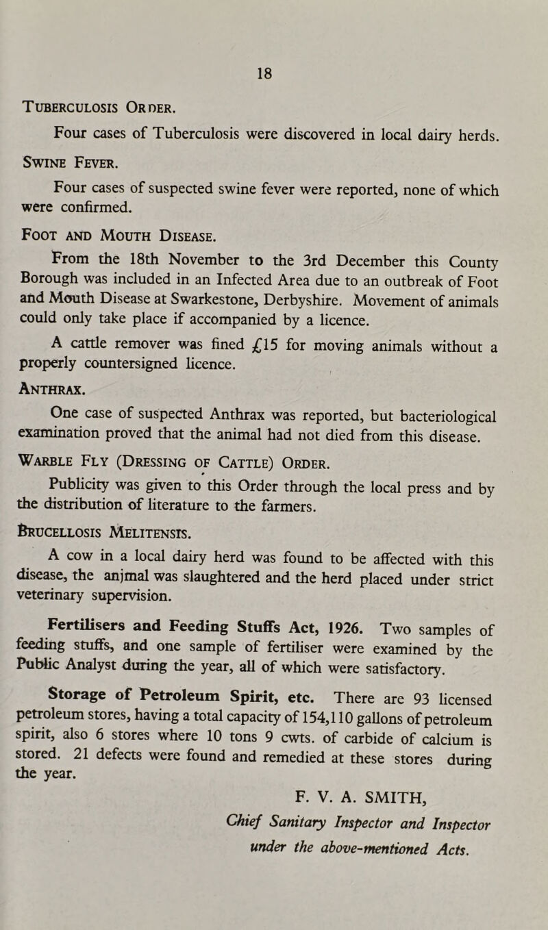 Tuberculosis Order. Four cases of Tuberculosis were discovered in local dairy herds. Swine Fever. Four cases of suspected swine fever were reported, none of which were confirmed. Foot and Mouth Disease. From the 18th November to the 3rd December this County Borough was included in an Infected Area due to an outbreak of Foot and Mouth Disease at Swarkestone, Derbyshire. Movement of animals could only take place if accompanied by a licence. A cattle remover was fined £15 for moving animals without a properly countersigned licence. Anthrax. One case of suspected Anthrax was reported, but bacteriological examination proved that the animal had not died from this disease. Warble Fly (Dressing of Cattle) Order. Publicity was given to this Order through the local press and by the distribution of literature to the farmers. Brucellosis Melitensis. A cow in a local dairy herd was found to be affected with this disease, the anjmal was slaughtered and the herd placed under strict veterinary supervision. Fertilisers and Feeding Stuffs Act, 1926. Two samples of feedmg stuffs, and one sample of fertiliser were examined by the Public Analyst during the year, all of which were satisfactory. Storage of Petroleum Spirit, etc. There are 93 licensed petroleum stores, having a total capacity of 154,110 gaUons of petroleum spirit, also 6 stores where 10 tons 9 cwts. of carbide of calcium is stored. 21 defects were found and remedied at these stores during the year. F. V. A. SMITH, Chief Sanitary Inspector and Inspector under the above-mentioned Acts.