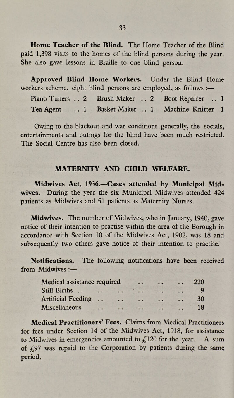Home Teacher of the Blind. The Home Teacher of the Blind paid 1,398 visits to the homes of the blind persons during the year. She also gave lessons in Braille to one blind person. Approved Blind Home Workers. Under the Blind Home workers scheme, eight blind persons are employed, as follows :— Piano Tuners .. 2 Brush Maker .. 2 Boot Repairer .. 1 Tea Agent .. 1 Basket Maker .. 1 Machine Knitter 1 Owing to the blackout and war conditions generally, the socials, entertainments and outings for the blind have been much restricted. The Social Centre has also been closed. MATERNITY AND CHILD WELFARE. Midwives Act, 1936.—Cases attended by Municipal Mid- wives. During the year the six Municipal Midwives attended 424 patients as Midwives and 51 patients as Maternity Nurses. Midwives. The number of Midwives, who in January, 1940, gave notice of their intention to practise within the area of the Borough in accordance with Section 10 of the Mid wives Act, 1902, was 18 and subsequently two others gave notice of their intention to practise. Notifications. The following notifications have been received from Midwives:— Medical assistance required .. .. .. 220 Still Births .. .. .. .. .. .. 9 Artificial Feeding .. .. .. .. .. 30 Miscellaneous .. .. .. .. .. 18 Medical Practitioners’ Fees. Claims from Medical Practitioners for fees under Section 14 of the Midwives Act, 1918, for assistance to Midwives in emergencies amounted to 120 for the year. A sum of £91 was repaid to the Corporation by patients during the same period.