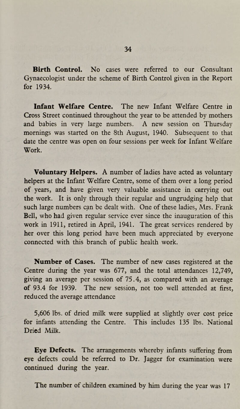 Birth Control. No cases were referred to our Consultant Gynaecologist under the scheme of Birth Control given in the Report for 1934. Infant Welfare Centre. The new Infant Welfare Centre in Cross Street continued throughout the year to be attended by mothers and babies in very large numbers. A new session on Thursday mornings was started on the 8th August, 1940. Subsequent to that date the centre was open on four sessions per week for Infant Welfare Work. Voluntary Helpers. A number of ladies have acted as voluntary helpers at the Infant Welfare Centre, some of them over a long period of years, and have given very valuable assistance in carrying out the work. It is only through their regular and ungrudging help that such large numbers can be dealt with. One of these ladies, Mrs. Frank Bell, who had given regular service ever since the inauguration of this work in 1911, retired in April, 1941. The great services rendered by her over this long period have been much appreciated by everyone connected with this branch of public health work. Number of Cases. The number of new cases registered at the Centre during the year was 677, and the total attendances 12,749, giving an average per session of 75.4, as compared with an average of 93.4 for 1939. The new session, not too well attended at first, reduced the average attendance 5,606 lbs. of dried milk were supplied at shghtly over cost price for infants attending the Centre. This includes 135 lbs. National Dried Milk. Eye Defects. The arrangements whereby infants suffering from eye defects could be referred to Dr. Jagger for examination were continued during the year. The number of children examined by him during the year was 17