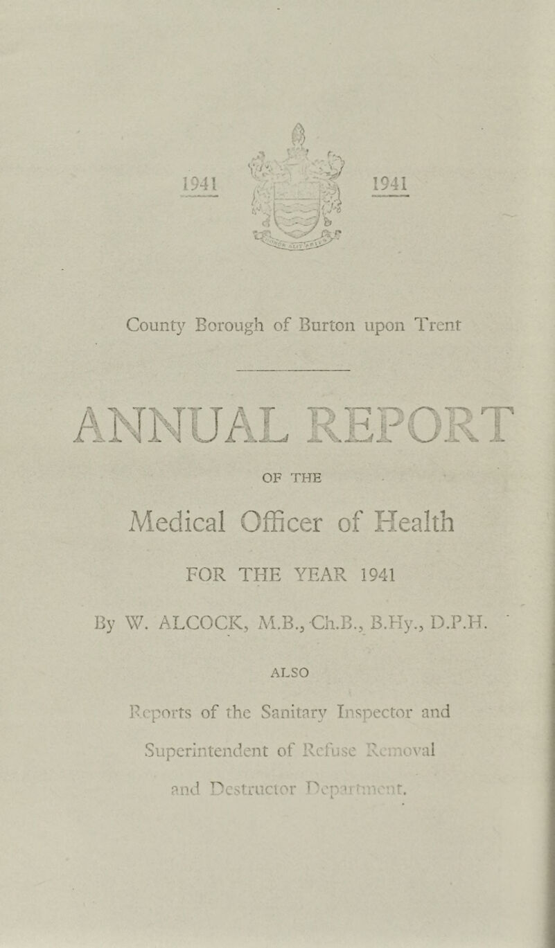 1941 1941 County Borough of Burton upon Trent OF THE Medical Officer of Health FOR THE YEAR 1941 By W. ALCOCK, M.B.,Ch.B., B.Hy., D.P.H. ALSO Reports of the Sanitary Inspector and Superintendent of Refuse Removal and Destructor Department.