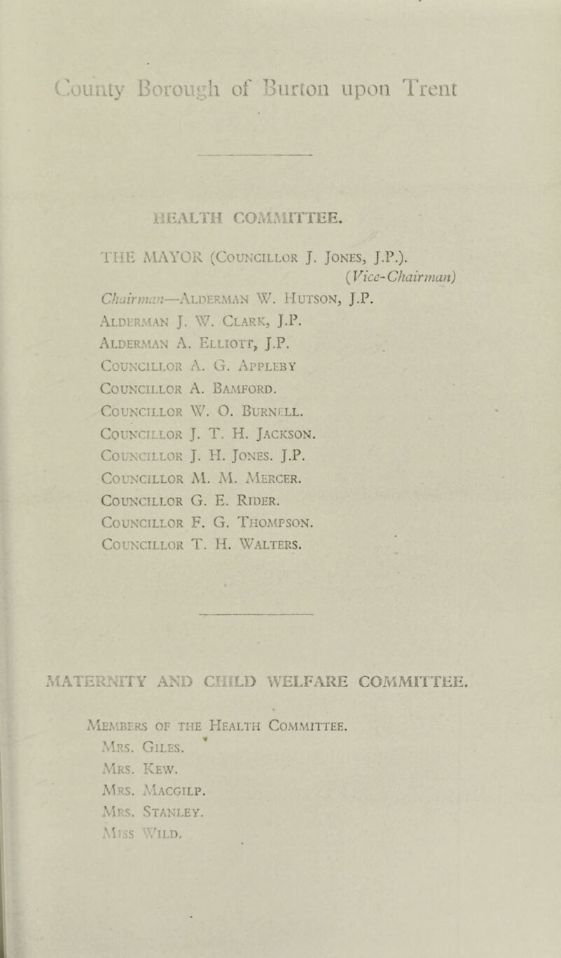 County Borough of Burton upon Trent HEALTH COMMITTEE. THE MAYOR (Councillor J. Jones, J.P.). (Vice-Chairman) Chairman—ALDERMAN W. HUTSON, J.P. Alderman J. \V. Clark, J.P. Alderman A. Elliott, J.P. Councillor A. G. Appleby Councillor A. Bamford. Councillor W. O. Burnell. Councillor J. T. H. Jackson. Councillor J. H. Jones. J.P. Councillor M. M. Mercer. Councillor G. E. Rider. Councillor F. G. Thompson. Councillor T. H. Walters. MATE. MTY AND CTI • LD WELFARE COMMITTEE. Members of the Health Committee. Mrs. Giles. Mrs. Kew. Mrs. Macgilp. Mrs. Stanley. Miss Wild.