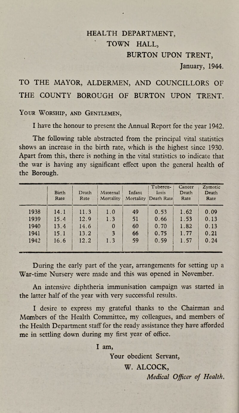 TOWN HALL, BURTON UPON TRENT, January, 1944. TO THE MAYOR, ALDERMEN, AND COUNCILLORS OF THE COUNTY BOROUGH OF BURTON UPON TRENT. Your Worship, and Gentlemen, I have the honour to present the Annual Report for the year 1942. The following table abstracted from the principal vital statistics shows an increase in the birth rate, v/hich is the highest since 1930. Apart from this, there is nothing in the vital statistics to indicate that the war is having any significant effect upon the general health of the Borough. Birth Rate Death Rate Maternal Mortality Infant Mortality Tubercu- losis Death Rate Cancer Death Rate Zymotic Death Rate 1938 14.1 11.3 1.0 49 0.53 1.62 0.09 1939 15.4 12.9 1.3 51 0.66 1.53 0.13 1940 13.4 14.6 0 60 0.70 1.82 0.13 1941 15.1 13.2 3 66 0.75 1.77 0.21 1942 16.6 12.2 1.3 59 0.59 1.57 0.24 During the early part of the year, arrangements for setting up a War-time Nursery were made and this was opened in November. An intensive diphtheria immunisation campaign was started in the latter half of the year with very successful results. I desire to express my grateful thanks to the Chairman and Members of the Health Committee, my colleagues, and members of the Health Department staff for the ready assistance they have afforded me in settling down during my first year of office. I am, Your obedient Servant, W. ALCOCK, Medical Officer of Health,