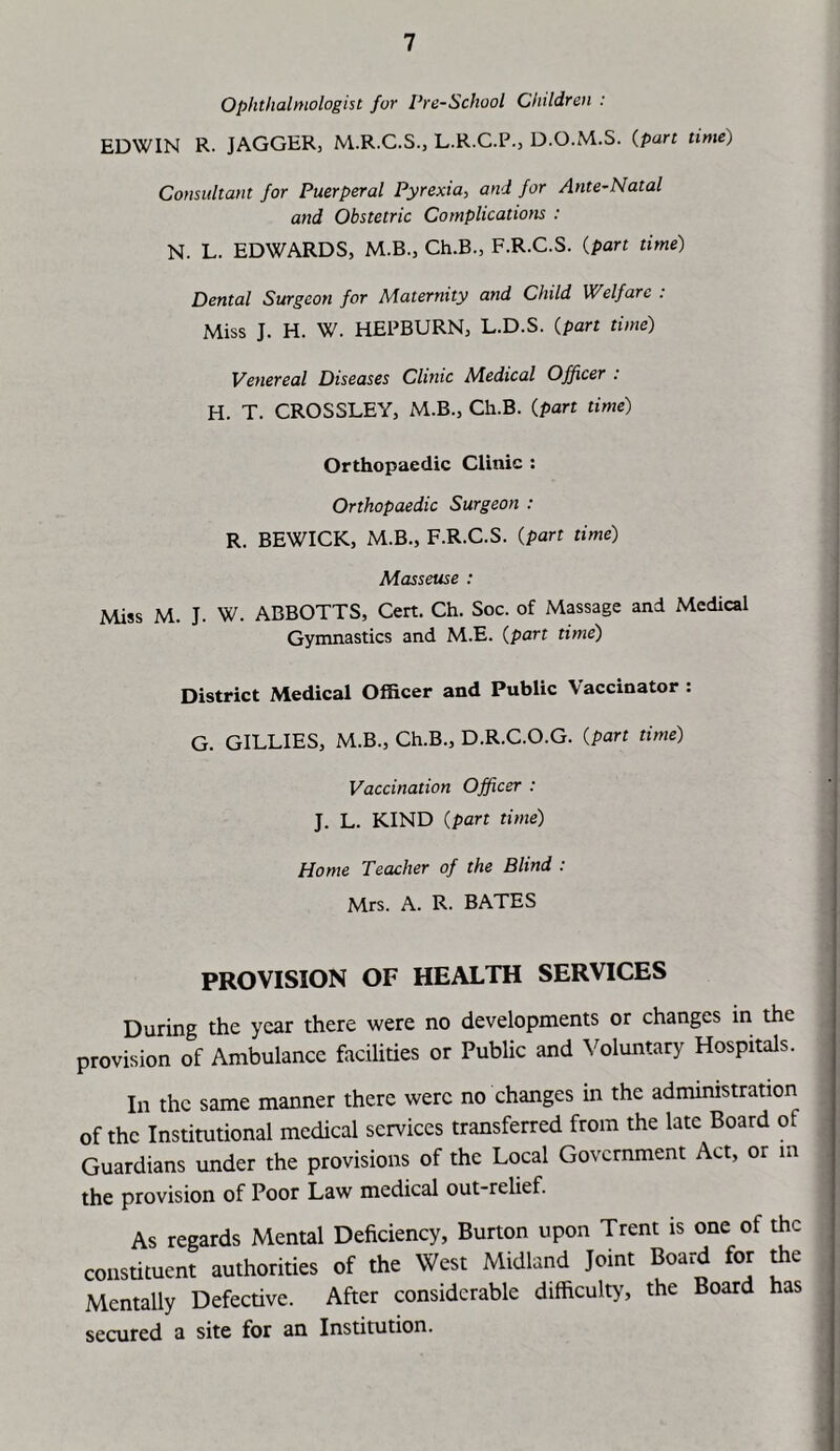 Ophthalmologist for Pre-School Children : EDWIN R. JAGGER, M.R.C.S., L.R.C.P., D.O.M.S. (part time) Consultant for Puerperal Pyrexia, and for Ante-Natal and Obstetric Complications : N. L. EDWARDS, M.B., Ch.B., F.R.C.S. (part time) Dental Surgeon for Maternity and Child Welfare : Miss J. H. W. HEPBURN, L.D.S. (part time) Venereal Diseases Clinic Medical Officer : H. T. CROSSLEY, M.B., Ch.B. (part time) Orthopaedic Clinic : Orthopaedic Surgeon : R. BEWICK, M.B., F.R.C.S. (part time) Masseuse : Miss M. J. W. ABBOTTS, Cert. Ch. Soc. of Massage and Medical Gymnastics and M.E. (part time) District Medical Officer and Public Vaccinator : G. GILLIES, M.B., Ch.B., D.R.C.O.G. (part time) Vaccination Officer : J. L. KIND (part time) Home Teacher of the Blind : Mrs. A. R. BATES PROVISION OF HEALTH SERVICES During the year there were no developments or changes in the provision of Ambulance facilities or Public and Voluntary Hospitals. In the same manner there were no changes in the administration of the Institutional medical services transferred from the late Board of Guardians under the provisions of the Local Government Act, or in the provision of Poor Law medical out-relief. As regards Mental Deficiency, Burton upon Trent is one of the constituent authorities of the West Midland Joint Board for the Mentally Defective. After considerable difficulty, the Board has secured a site for an Institution.