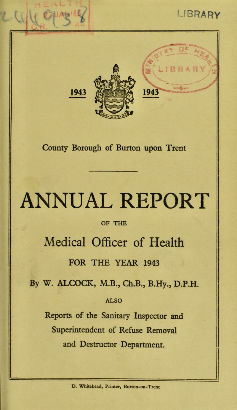 library County Borough of Burton upon Trent ANNUAL REPORT OF THE Medical Officer of Health FOR THE YEAR 1943 By W. ALCOCK, M.B., Ch.B., B.Hy., D.P.H. ALSO Reports of the Sanitary Inspector and Superintendent of Refuse Removal and Destructor Department. D. Whitehead, Printer, Bimon-on-Trent