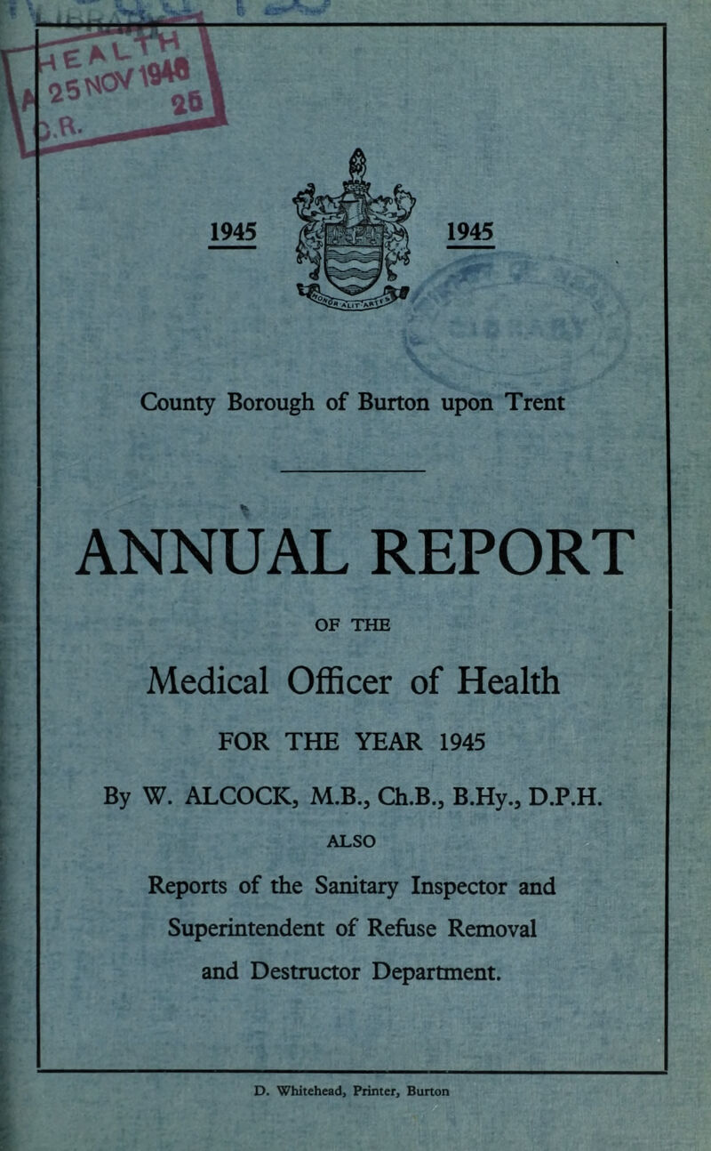 V 1945 1945 County Borough of Burton upon Trent ANNUAL REPORT OF THE Medical Officer of Health FOR THE YEAR 1945 By W. ALCOCK, M.B., Ch.B., B.Hy., D.P.H. ALSO Reports of the Sanitary Inspector and Superintendent of Refuse Removal and Destructor Department. D. Whitehead, Printer, Burton