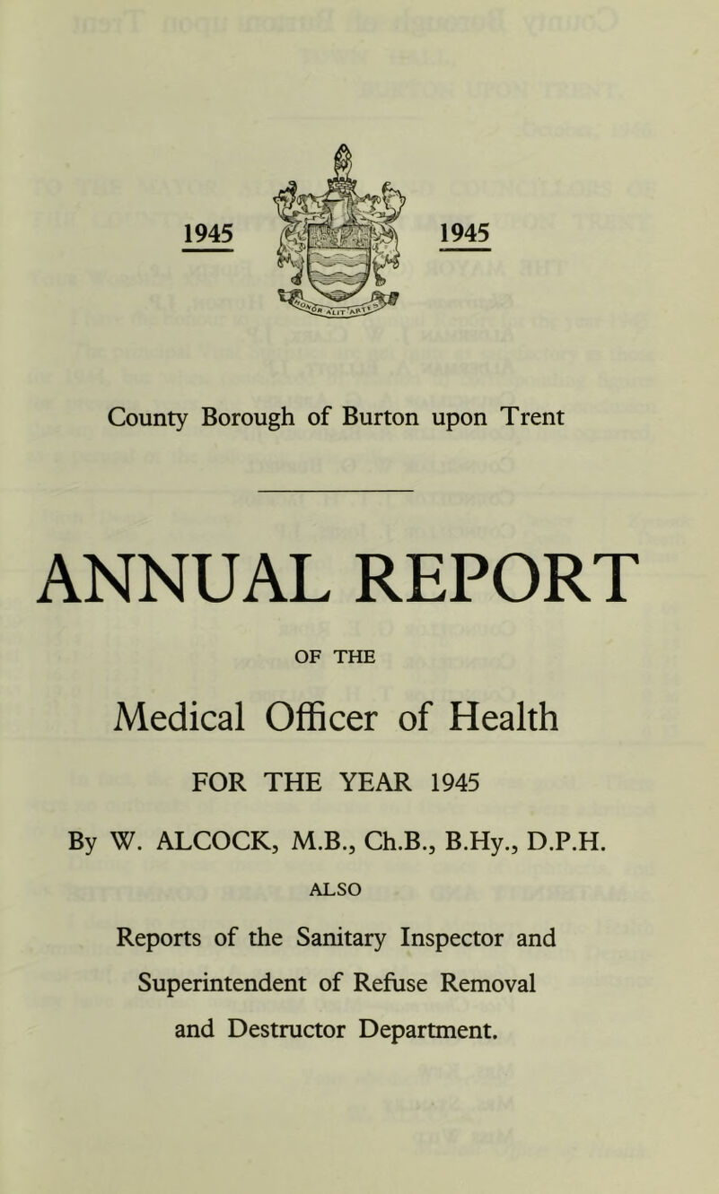 County Borough of Burton upon Trent ANNUAL REPORT OF THE Medical Officer of Health FOR THE YEAR 1945 By W. ALCOCK, M.B., Ch.B., B.Hy., D.P.H. ALSO Reports of the Sanitary Inspector and Superintendent of Refuse Removal and Destructor Department.