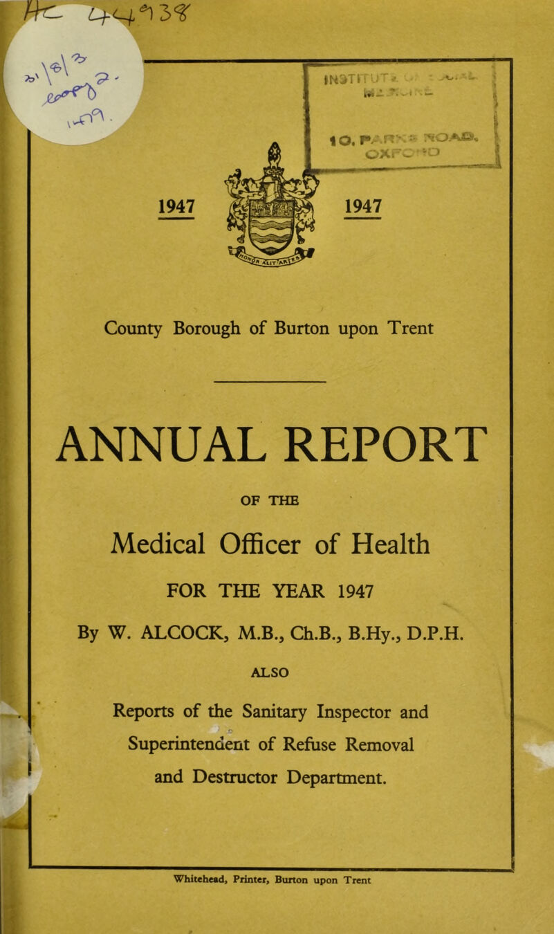 ANNUAL REPORT OF THE Medical Officer of Health FOR THE YEAR 1947 By W. ALCOCK, M.B., Ch.B., B.Hy., D.P.H. ALSO Reports of the Sanitary Inspector and Superintendent of Refuse Removal and Destructor Department. Whitehead, Printer, Burton upon Trent