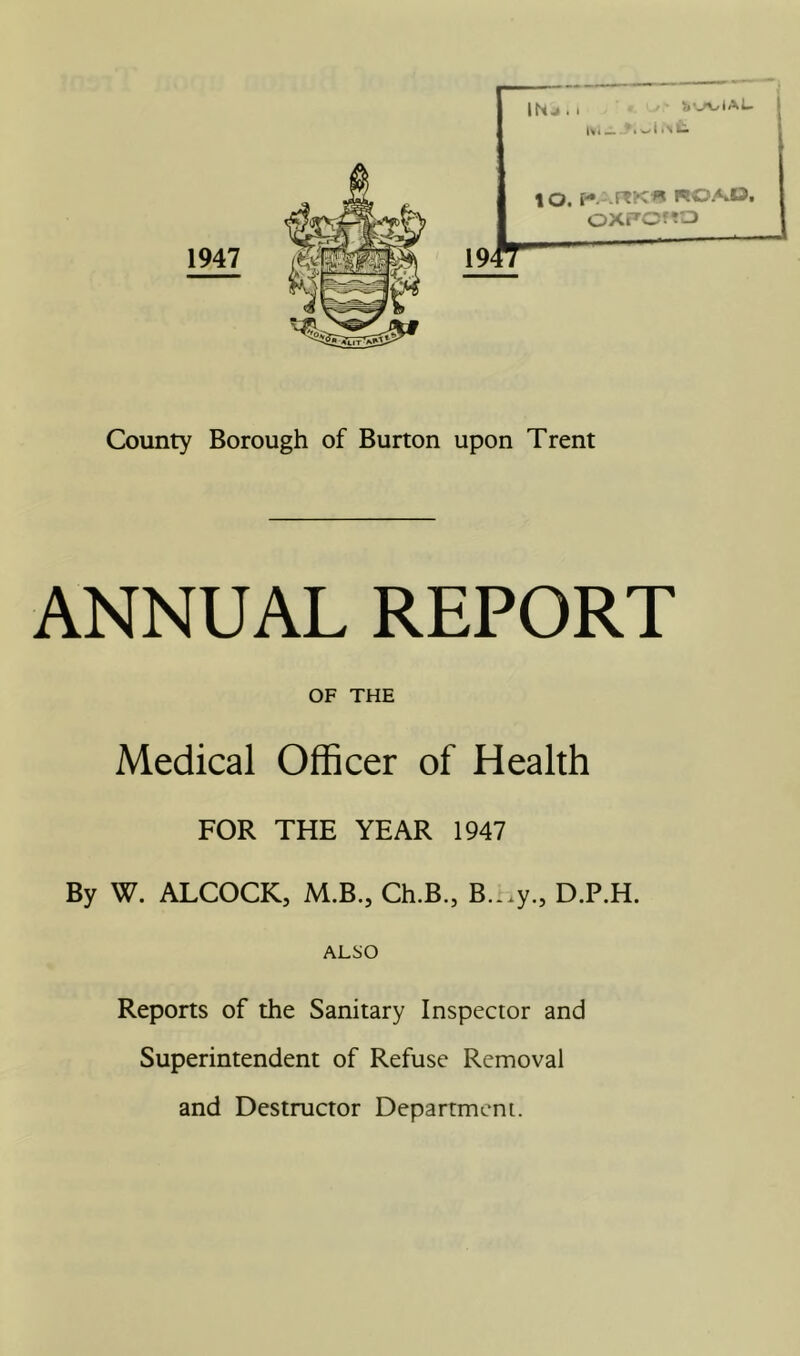 ANNUAL REPORT OF THE Medical Officer of Health FOR THE YEAR 1947 By W. ALCOCK, M.B., Ch.B., B...y., D.P.H. ALSO Reports of the Sanitary Inspector and Superintendent of Refuse Removal and Destructor Department.