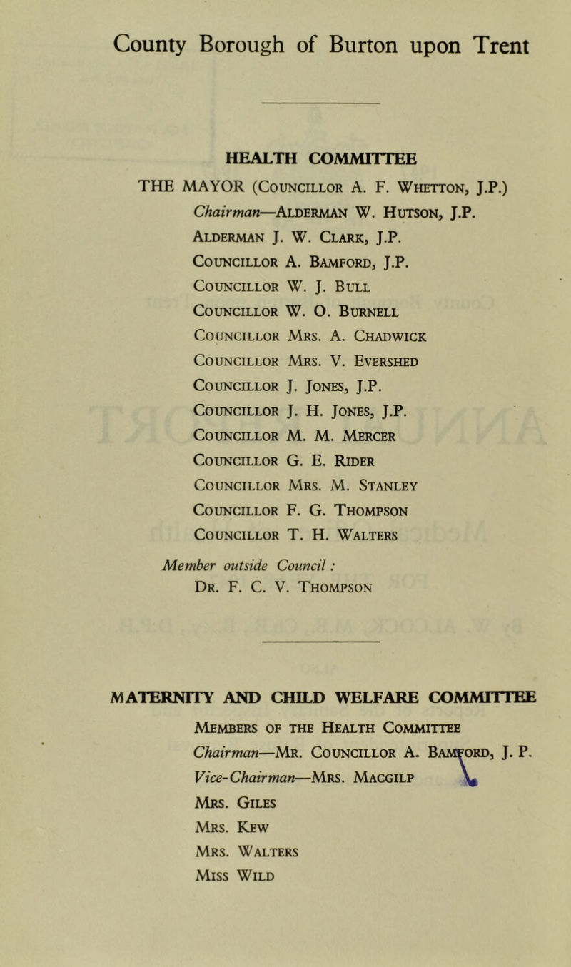 HEALTH COMMITTEE THE MAYOR (Councillor A. F. Whetton, J.P.) Chairman—Alderman W. Hutson, J.P. Alderman J. W. Clark, J.P. Councillor A. Bamford, J.P. Councillor W. J. Bull Councillor W. O. Burnell Councillor Mrs. A. Chadwick Councillor Mrs. V. Evershed Councillor J. Jones, J.P. Councillor J. H. Jones, J.P. Councillor M. M. Mercer Councillor G. E. Rider Councillor Mrs. M. Stanley Councillor F. G. Thompson Councillor T. H. Walters Member outside Council: Dr. F. C. V. Thompson MATERNITY AND CHILD WELFARE COMMITTEE Members of the Health Committee Chairman—Mr. Councillor A. Bamford, J. P. Vice- Chairman—Mrs . Macgilp Mrs. Giles Mrs. Kew Mrs. Walters Miss Wild