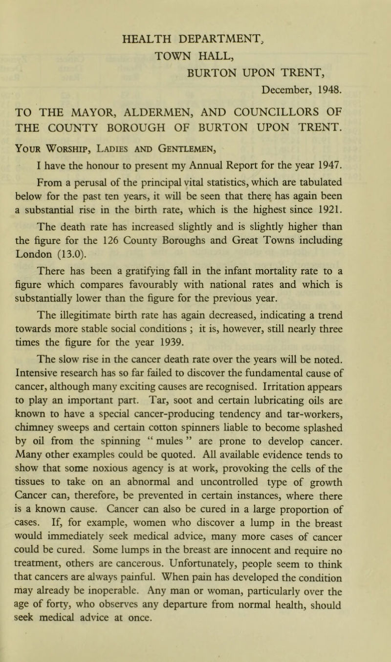 TOWN HALL, BURTON UPON TRENT, December, 1948. TO THE MAYOR, ALDERMEN, AND COUNCILLORS OF THE COUNTY BOROUGH OF BURTON UPON TRENT. Your Worship, Ladies and Gentlemen, I have the honour to present my Annual Report for the year 1947. From a perusal of the principal vital statistics, which are tabulated below for the past ten years, it will be seen that there has again been a substantial rise in the birth rate, which is the highest since 1921. The death rate has increased slightly and is shghtly higher than the figure for the 126 County Boroughs and Great Towns including London (13.0). There has been a gratifying fall in the infant mortahty rate to a figure which compares favourably with national rates and which is substantially lower than the figure for the previous year. The illegitimate birth rate has again decreased, indicating a trend towards more stable social conditions ; it is, however, still nearly three times the figure for the year 1939. The slow rise in the cancer death rate over the years will be noted. Intensive research has so far failed to discover the fundamental cause of cancer, although many exciting causes are recognised. Irritation appears to play an important part. Tar, soot and certain lubricating oils are known to have a special cancer-producing tendency and tar-workers, chimney sweeps and certain cotton spinners liable to become splashed by oil from the spinning “ mules ” are prone to develop cancer. Many other examples could be quoted. AU available evidence tends to show that some noxious agency is at work, provoking the cells of the tissues to take on an abnormal and uncontrolled type of growth Cancer can, therefore, be prevented in certain instances, where there is a known cause. Cancer can also be cured in a large proportion of cases. If, for example, women who discover a lump in the breast would immediately seek medical advice, many more cases of cancer could be cured. Some lumps in the breast are innocent and require no treatment, others are cancerous. Unfortunately, people seem to think that cancers are always painful. When pain has developed the condition may already be inoperable. Any man or woman, particularly over the age of forty, who observes any departure from normal health, should seek medical advice at once.