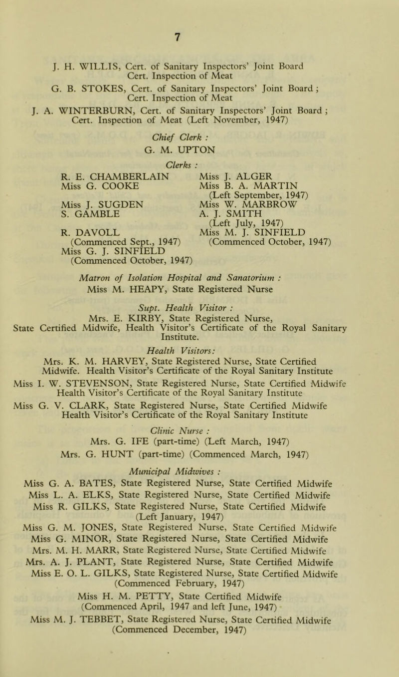 J. H. WILLIS, Cert, of Sanitary Inspectors’ Joint Board Cert. Inspection of Meat G. B. STOKES, Cert, of Sanitary Inspectors’ Joint Board; Cert. Inspection of Meat J. A. WINTERBURN, Cert, of Sanitary Inspectors’ Joint Board ; Cert. Inspection of Meat (Left November, 1947) Chief Clerk : G. M. UPTON Clerks : R. E. CHAMBERLAIN Miss G. COOKE Miss J. SUGDEN S. GAMBLE R. DAVOLL (Commenced Sept., 1947) Miss G. J. SINFIELD (Commenced October, 1947) Miss J. ALGER Miss B. A. MARTIN (Left September, 1947) Miss W. MARBROW A. J. SMITH (Left July, 1947) Miss M. J. SINFIELD (Commenced October, 1947) Matron of Isolation Hospital and Sanatorium : Miss M. HEAPY, State Registered Nurse Supt. Health Visitor : Mrs. E. KIRBY, State Registered Nurse, State Certified Midwife, Health Visitor’s Certificate of the Royal Sanitary Institute. Health Visitors: Mrs. K. M. HARVEY, State Registered Nurse, State Certified Midwife. Health Visitor’s Certificate of the Royal Sanitary Institute Miss 1. W. STEVENSON, State Registered Nurse, State Certified Midwife Health Visitor’s Certificate of the Royal Sanitary Institute Miss G. V. CLARK, State Registered Nurse, State Certified Midwife Health Visitor’s Certificate of the Royal Sanitary Institute Clinic Nurse : Mrs. G. IFE (part-time) (Left March, 1947) Mrs. G. HUNT (part-time) (Commenced March, 1947) Municipal Midwives : Miss G. A. BATES, State Registered Ntirse, State Certified Midwife Miss L. A. ELKS, State Registered Nurse, State Certified Midwife Miss R. GILKS, State Registered Nurse, State Certified Midwife (Left January, 1947) Miss G. M. JONES, State Registered Nurse, State Certified Midwife Miss G. MINOR, State Registered Nurse, State Certified Midwife Mrs. M. H. MARR, State Registered Nurse, State Certified Midwife Mrs. A. J. PLANT, State Registered Nurse, State Certified Midwife Miss E. O. L. GILKS, State Registered Nurse, State Certified Midwife (Commenced February, 1947) Miss H. M. PETTY, State Certified Midwife (Commenced April, 1947 and left June, 1947) Miss M. J. TEBBET, State Registered Nurse, State Certified Midwife (Commenced December, 1947)