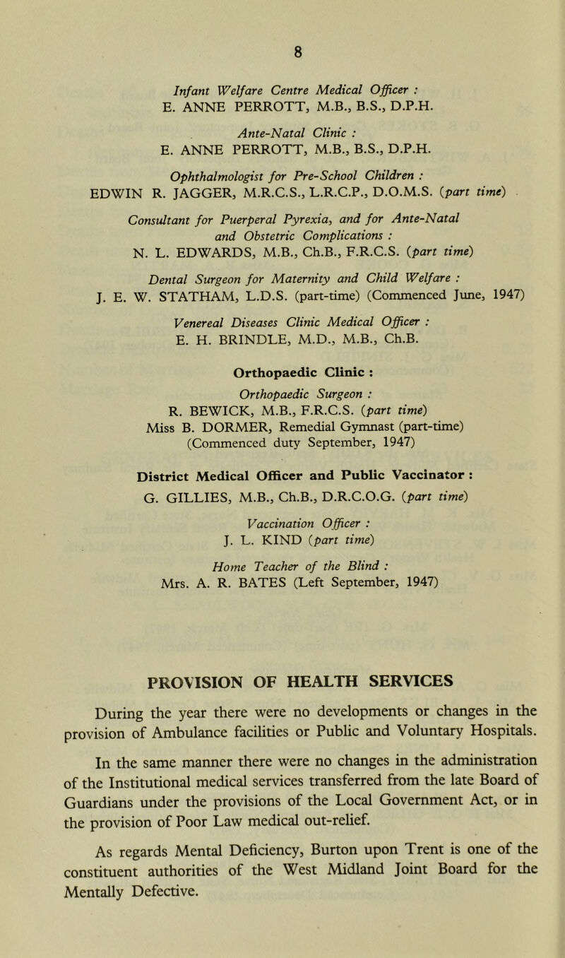 Infant Welfare Centre Medical Officer : E. ANNE PERROTT, M.B., B.S., D.P.H. Ante-Natal Clinic : E. ANNE PERROTT, M.B., B.S., D.P.H. Ophthalmologist for Pre-School Children : EDWIN R. JAGGER, M.R.C.S., L.R.C.P., D.O.M.S. (part time) Consultant for Puerperal Pyrexia, and for Ante-Natal and Obstetric Complications : N. L. EDWARDS, M.B., Ch.B., F.R.C.S. {part time) Dental Surgeon for Maternity and Child Welfare : J. E. W. STATHAM, L.D.S. (part-time) (Commenced Jime, 1947) Venereal Diseases Clinic Medical Officer : E. H. BRINDLE, M.D., M.B., Ch.B. Orthopaedic Clinic : Orthopaedic Surgeon : R. BEWICK, M.B., F.R.C.S. {part time) Miss B. DORMER, Remedial Gymnast (part-time) (Commenced duty September, 1947) District Medical Officer and Public Vaccinator : G. GILLIES, M.B., Ch.B., D.R.C.O.G. {part time) Vaccination Officer : J. L. KIND {part time) Home Teacher of the Blind : Mrs. A. R. BATES (Left September, 1947) PROVISION OF HEALTH SERVICES During the year there were no developments or changes in the provision of Ambulance facilities or Public and Voluntary Hospitals. In the same manner there were no changes in the administration of the Institutional medical services transferred from the late Board of Guardians under the provisions of the Local Government Act, or in the provision of Poor Law medical out-relief. As regards Mental Deficiency, Burton upon Trent is one of the constituent authorities of the West Midland Joint Board for the Mentally Defective.