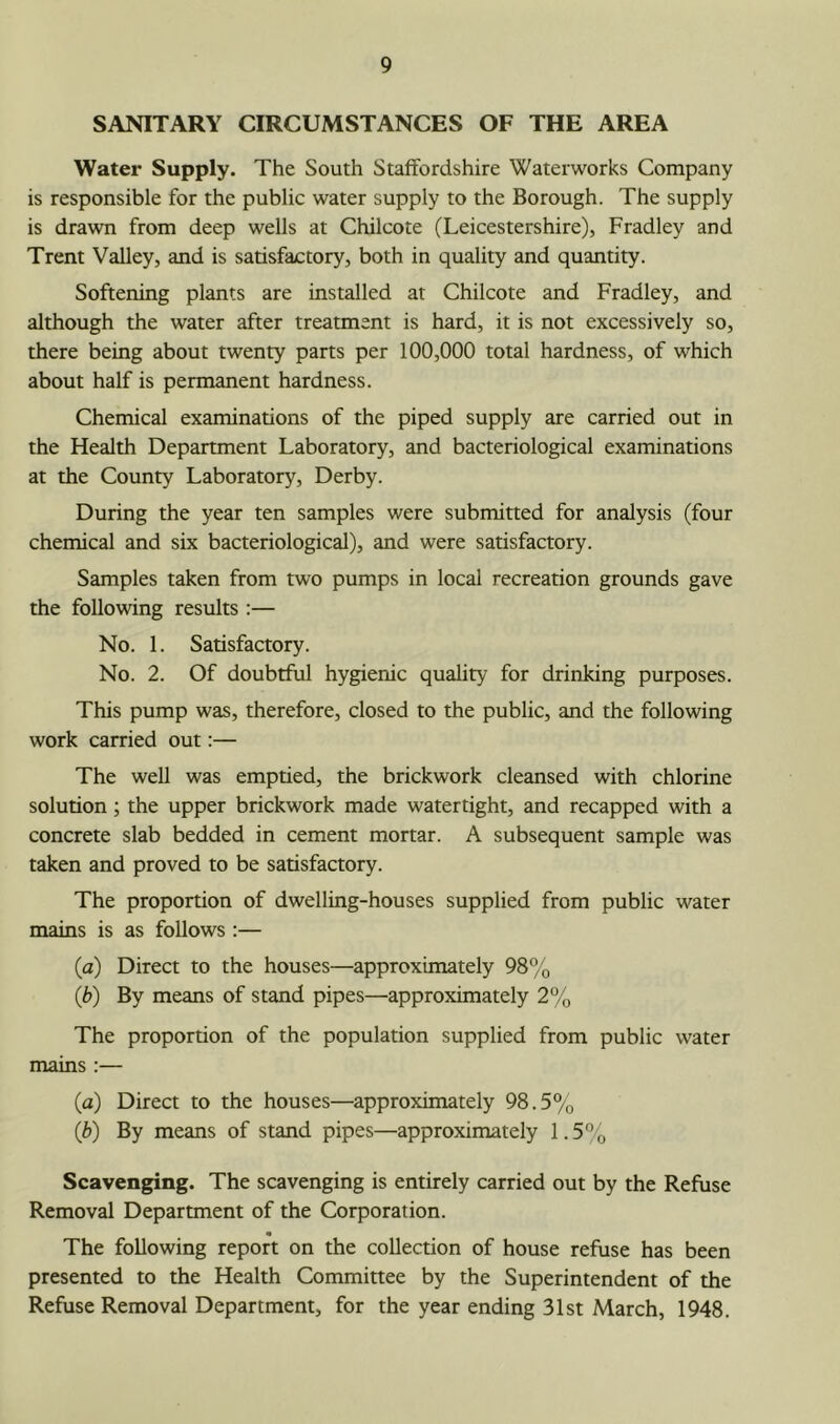 SANITARY CIRCUMSTANCES OF THE AREA Water Supply. The South Staffordshire Waterworks Company is responsible for the public water supply to the Borough. The supply is drawn from deep wells at Chilcote (Leicestershire), Fradley and Trent Valley, and is satisfactory, both in quality and quantity. Softening plants are installed at Chilcote and Fradley, and although the water after treatment is hard, it is not excessively so, there being about twenty parts per 100,000 total hardness, of which about half is permanent hardness. Chemical examinations of the piped supply are carried out in the Health Department Laboratory, and bacteriological examinations at the County Laboratory, Derby. During the year ten samples were submitted for analysis (four chemical and six bacteriological), and were satisfactory. Samples taken from two pumps in local recreation grounds gave the following results :— No. 1. Satisfactory. No. 2. Of doubtful hygienic quality for drinking purposes. This pump was, therefore, closed to the public, and the following work carried out:— The well was emptied, the brickwork cleansed with chlorine solution; the upper brickwork made watertight, and recapped with a concrete slab bedded in cement mortar. A subsequent sample was taken and proved to be satisfactory. The proportion of dwelling-houses supplied from public water mains is as follows :— (a) Direct to the houses—approximately 98% (b) By means of stand pipes—approximately 2% The proportion of the population supplied from public water mains :— (a) Direct to the houses—approximately 98.5% (b) By means of stand pipes—approximately 1.5” „ Scavenging. The scavenging is entirely carried out by the Refuse Removal Department of the Corporation. The following report on the collection of house refuse has been presented to the Health Committee by the Superintendent of the Refuse Removal Department, for the year ending 31st March, 1948.