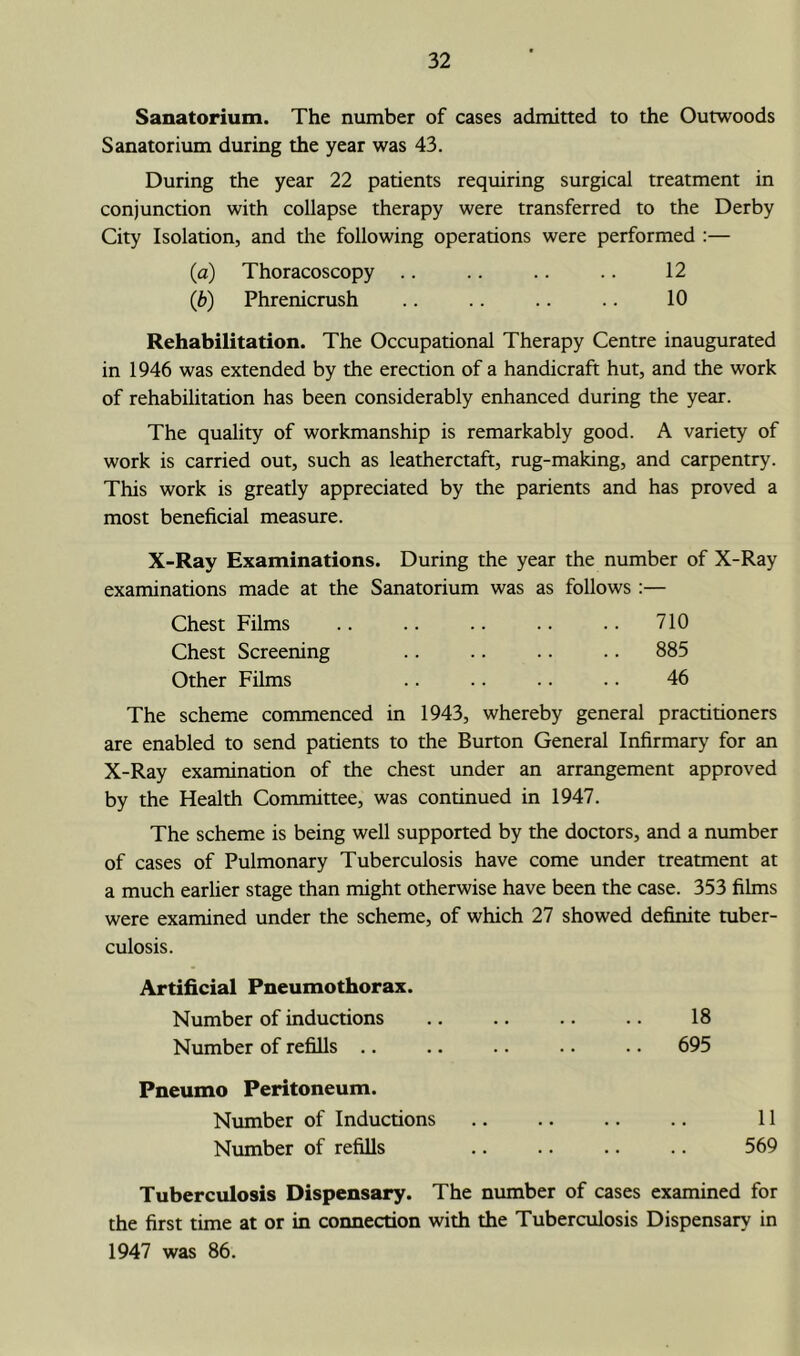 Sanatorium. The number of cases admitted to the Outwoods Sanatorium during the year was 43. During the year 22 patients requiring surgical treatment in conjunction with collapse therapy were transferred to the Derby City Isolation, and the following operations were performed ;— (а) Thoracoscopy .. .. .. .. 12 (б) Phrenicrush .. .. .. .. 10 Rehabilitation. The Occupational Therapy Centre inaugurated in 1946 was extended by the erection of a handicraft hut, and the work of rehabilitation has been considerably enhanced during the year. The quality of workmanship is remarkably good. A variety of work is carried out, such as leatherctaft, rug-making, and carpentry. This work is greatly appreciated by the parients and has proved a most beneficial measure. X-Ray Examinations. During the year the number of X-Ray examinations made at the Sanatorium was as follows ;— Chest Films .. .. .. .. .. 710 Chest Screening .. .. .. .. 885 Other Films .. .. .. .. 46 The scheme commenced in 1943, whereby general practitioners are enabled to send patients to the Burton General Infirmary for an X-Ray examination of the chest under an arrangement approved by the Health Committee, was continued in 1947. The scheme is being well supported by the doctors, and a number of cases of Pulmonary Tuberculosis have come under treatment at a much earlier stage than might otherwise have been the case. 353 films were examined under the scheme, of which 27 showed definite tuber- culosis. Artificial Pneumothorax. Number of inductions Number of refills .. Pneumo Peritoneum. Number of Inductions Number of refills 18 695 11 569 Tuberculosis Dispensary. The number of cases examined for the first time at or in connection with the Tuberculosis Dispensary in 1947 was 86.