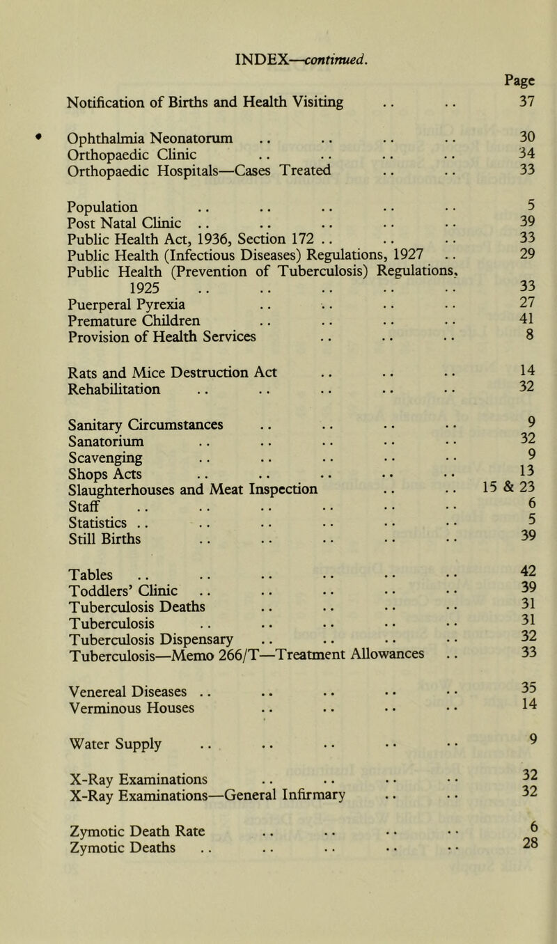 INDEX—continued. Page Notification of Births and Health Visiting .. 37 Ophthalmia Neonatorum .. .. .. .. 30 Orthopaedic Chnic .. .. .. .. 34 Orthopaedic Hospitals—Cases Treated .. .. 33 Population .. .. .. .. • • 5 Post Natal Clinic .. .. .. .. • • 39 Public Health Act, 1936, Section 172 .. .. .. 33 Public Health (Infectious Diseases) Regulations, 1927 .. 29 Public Health (Prevention of Tuberculosis) Regulations. 1925 .. .. .. ... 33 Puerperal Pyrexia .. .. .. • • 27 Premature Children .. .. .. . • 41 Provision of Health Services .. .. .. 8 Rats and Mice Destruction Act .. .. .. 14 Rehabilitation .. .. .. •. • • 32 Sanitary Circumstances .. .. .. • • 9 Sanatorium .. .. .. • • • • 32 Scavenging .. .. . • • • • • 9 Shops Acts .. .. •. • • • • 13 Slaughterhouses and Meat Inspection .. .. 15 & 23 Staff .. .. .. .. ■ • • • 6 Statistics .. .. .. .. • • • • 5 Still Births .. .. •• •• •• 39 Tables .. .. . • • • • • • • ^2 Toddlers’ Clinic .. .. • • • • • • 39 Tuberculosis Deaths .. .. • • • • 31 Tuberculosis .. .. • • • • • • 31 Tuberculosis Dispensary .. .. • • • • 32 Tuberculosis—Memo 266/T—Treatment Allowances .. 33 Venereal Diseases .. .. . • • • • • ^5 Verminous Houses .. .. • • • • 1^ Water Supply .. .. • • • • • • ^ X-Ray Examinations .. .. ■ • • • ^2 X-Ray Examinations—General Infirmary .. • • 32 Zymotic Death Rate .. .. • • • • ^ Zymotic Deaths .. .. .. • • • •