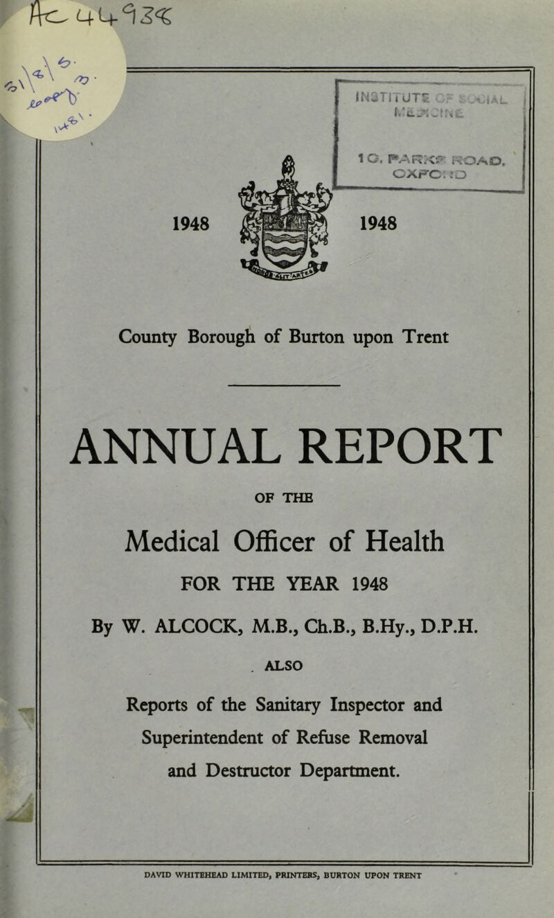 ANNUAL REPORT OF THE Medical Officer of Health FOR THE YEAR 1948 By W. ALCOCK, M.B., Ch.B., B.Hy., D.P.H. . ALSO 1 Reports of the Sanitary Inspector and Superintendent of Refuse Removal and Destructor Department. DAVID WHITEHEAD LIMITEDi PRINTERS, BURTON UPON TRENT