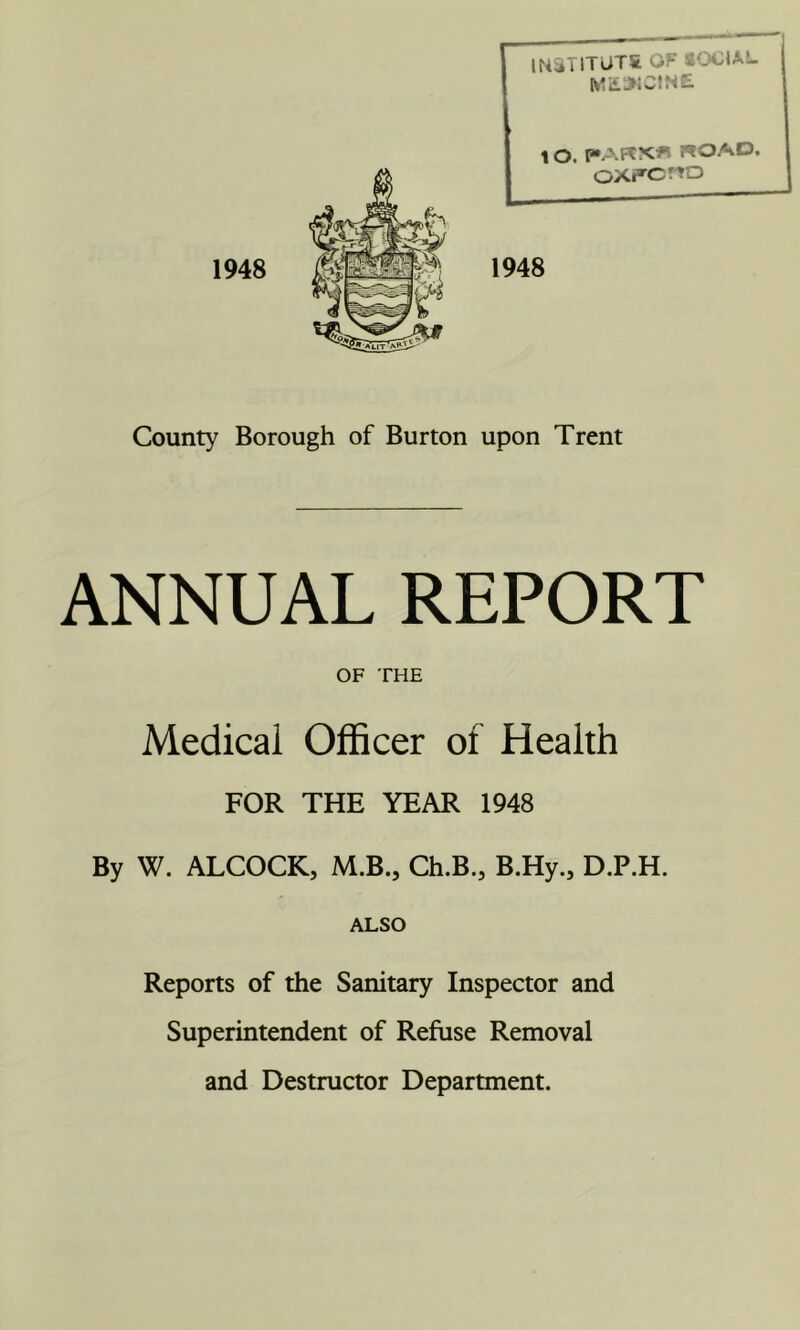 1948 IK3T1TUTS OF SOOUL Wi£.SiCIN£ oXFcrro 1948 County Borough of Burton upon Trent ANNUAL REPORT OF THE Medical Officer of Health FOR THE YEAR 1948 By W. ALCOCK, M.B., Ch.B., B.Hy., D.P.H. ALSO Reports of the Sanitary Inspector and Superintendent of Refuse Removal and Destructor Department.