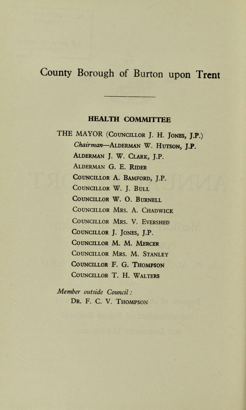 HEALTH COMMITTEE THE MAYOR (Councillor J. H. Jones, J.P,) Chairman—^Alderaian W. Hutson, J.P. Alderman J. W. Clark, J.P. Alderman G. E. Rider Councillor A. Bamford, J.P. Councillor W. J. Bull Councillor W. O. Burnell Councillor Mrs. A. Chadwick Councillor Mrs. V. Evershed Councillor J. Jones, J.P. Councillor M. M. Mercer Councillor Mrs. M. Stanley Councillor F. G. Thompson Councillor T. H. Walters Member outside Council: Dr. F. C. V. Thompson