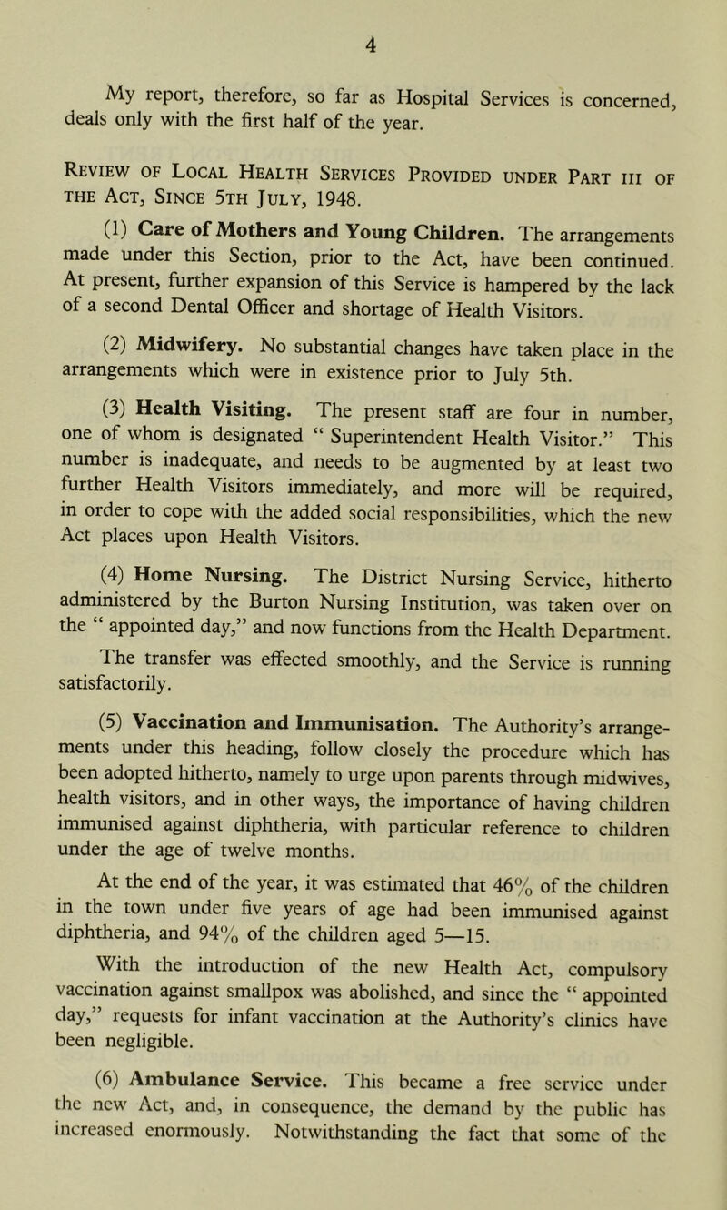 My report, therefore, so far as Hospital Services is concerned, deals only with the first half of the year. Review of Local Health Services Provided under Part hi of THE Act, Since 5th July, 1948. (1) Care of Mothers and Young Children. The arrangements made under this Section, prior to the Act, have been continued. At present, further expansion of this Service is hampered by the lack of a second Dental Officer and shortage of Health Visitors. (2) Midwifery. No substantial changes have taken place in the arrangements which were in existence prior to July 5th. (3) Health Visiting. The present staff are four in number, one of whom is designated “ Superintendent Health Visitor.” This number is inadequate, and needs to be augmented by at least two further Health Visitors immediately, and more will be required, in order to cope with the added social responsibilities, which the new Act places upon Health Visitors. (4) Home Nursing. The District Nursing Service, hitherto administered by the Burton Nursing Institution, was taken over on the appointed day, and now functions from the Health Department. The transfer was effected smoothly, and the Service is running satisfactorily. (5) Vaccination and Immunisation. The Authority’s arrange- ments under this heading, follow closely the procedure which has been adopted hitherto, namely to urge upon parents through midwives, health visitors, and in other ways, the importance of having children immunised against diphtheria, with particular reference to chfidren under the age of twelve months. At the end of the year, it was estimated that 46% of the children in the town under five years of age had been immunised against diphtheria, and 94% of the children aged 5—15. With the introduction of the new Health Act, compulsory vaccination against smallpox was abolished, and since the “ appointed day,” requests for infant vaccination at the Authority’s clinics have been negligible. (6) Ambulance Service. 1 his became a free service under the new Act, and, in consequence, the demand by the public has increased enormously. Notwithstanding the fact that some of the