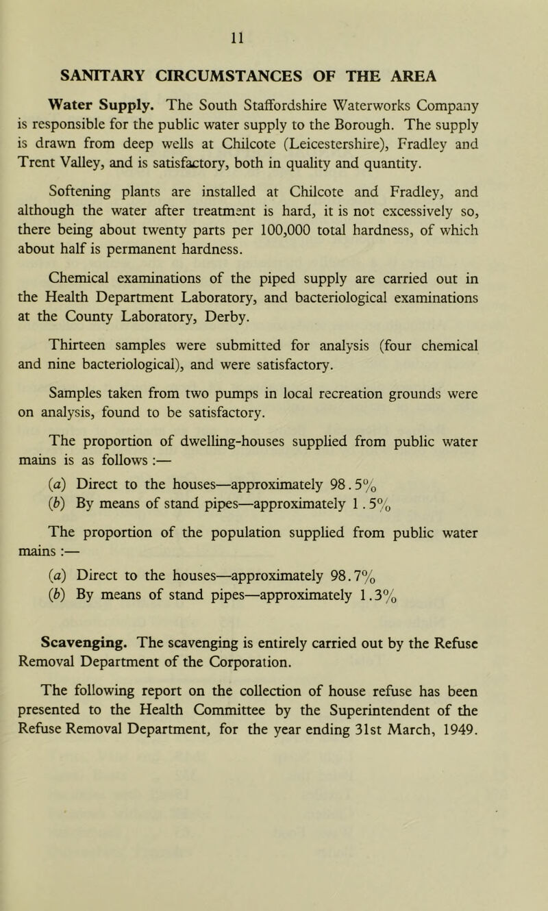 SANITARY CIRCUMSTANCES OF THE AREA Water Supply. The South Staffordshire Waterworks Company is responsible for the public water supply to the Borough. The supply is drawn from deep weUs at Chilcote (Leicestershire), Fradley and Trent Valley, and is satisfactory, both in quality and quantity. Softening plants are installed at Chilcote and Fradley, and although the water after treatment is hard, it is not excessively so, there being about twenty parts per 100,000 total hardness, of which about half is permanent hardness. Chemical examinations of the piped supply are carried out in the Health Department Laboratory, and bacteriological examinations at the County Laboratory, Derby. Thirteen samples were submitted for analysis (four chemical and nine bacteriological), and were satisfactory. Samples taken from two pumps in local recreation grounds were on analysis, found to be satisfactory. The proportion of dwelling-houses supplied from public water mains is as follows ;— (a) Direct to the houses—approximately 98.5% (b) By means of stand pipes—approximately 1.5% The proportion of the population supplied from public water mains :— (a) Direct to the houses—approximately 98.7% (b) By means of stand pipes—approximately 1.3% Scavenging. The scavenging is entirely carried out by the Refuse Removal Department of the Corporation. The following report on the collection of house refuse has been presented to the Health Committee by the Superintendent of the Refuse Removal Department, for the year ending 31st March, 1949.