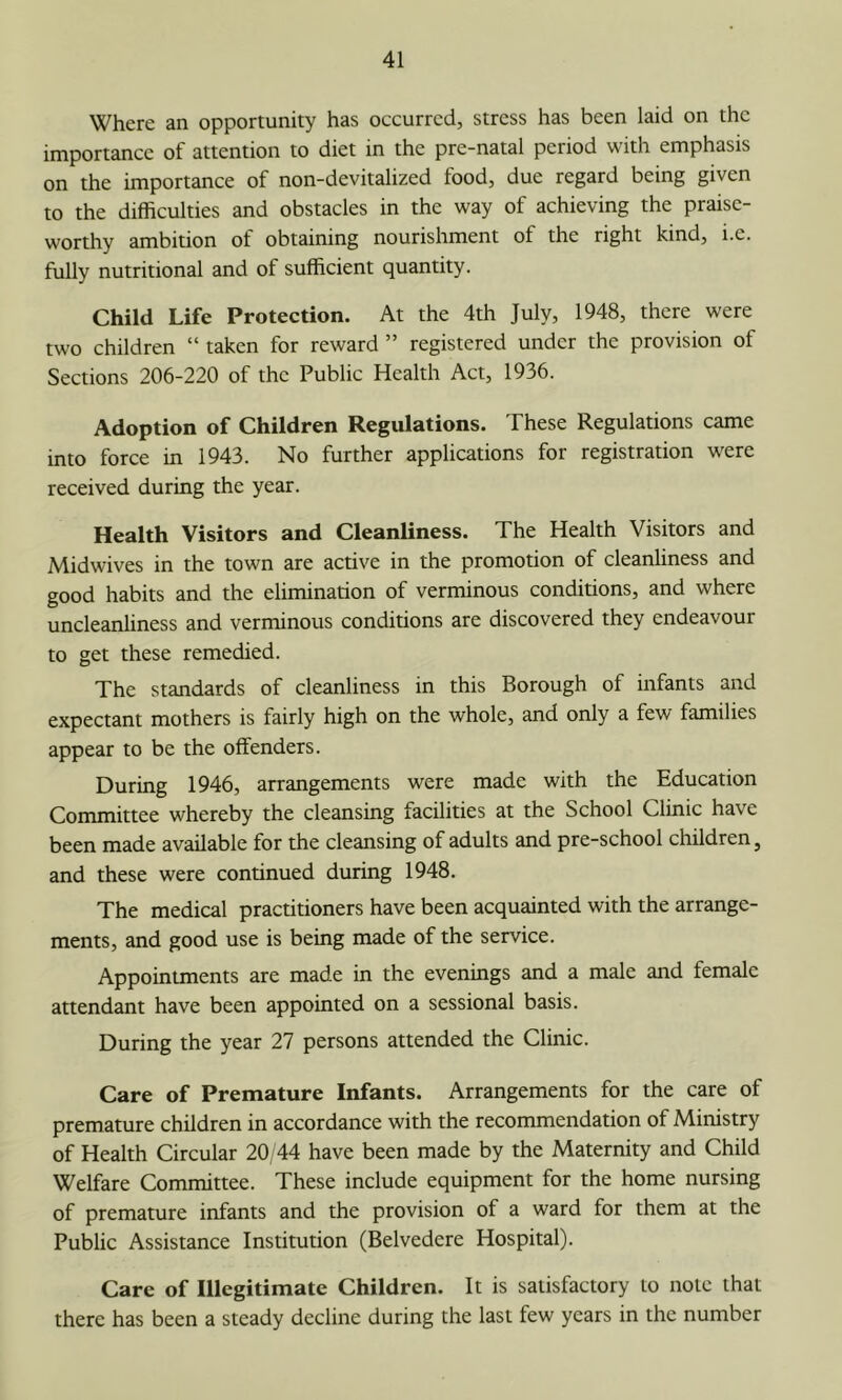 Where an opportunity has occurred, stress has been laid on the importance of attention to diet in the pre-natal period with emphasis on the importance of non-devitalized food, due regard being given to the difficulties and obstacles in the way of achieving the praise- worthy ambition of obtaining nourishment of the right kind, i.e. fully nutritional and of sufficient quantity. Child Life Protection. At the 4th July, 1948, there were two children “ taken for reward ” registered under the provision of Sections 206-220 of the Public Health Act, 1936. Adoption of Children Regulations. These Regulations came into force in 1943. No further applications for registration were received during the year. Health Visitors and Cleanliness. The Health Visitors and Midwives in the town are active in the promotion of cleanliness and good habits and the elimination of verminous conditions, and where uncleanliness and verminous conditions are discovered they endeavour to get these remedied. The standards of cleanliness in this Borough of infants and expectant mothers is fairly high on the whole, and only a few families appear to be the offenders. During 1946, arrangements were made with the Education Committee whereby the cleansing facilities at the School Clinic have been made available for the cleansing of adults and pre-school children, and these were continued during 1948. The medical practitioners have been acquainted with the arrange- ments, and good use is being made of the service. Appointments are made in the evenings and a male and female attendant have been appointed on a sessional basis. During the year 27 persons attended the Clinic. Care of Premature Infants. Arrangements for the care of premature children in accordance with the recommendation of Ministry of Health Circular 20/44 have been made by the Maternity and Child Welfare Committee. These include equipment for the home nursing of premature infants and the provision of a ward for them at the Public Assistance Institution (Belvedere Hospital). Care of Illegitimate Children. It is satisfactory to note that there has been a steady decline during the last few years in the number