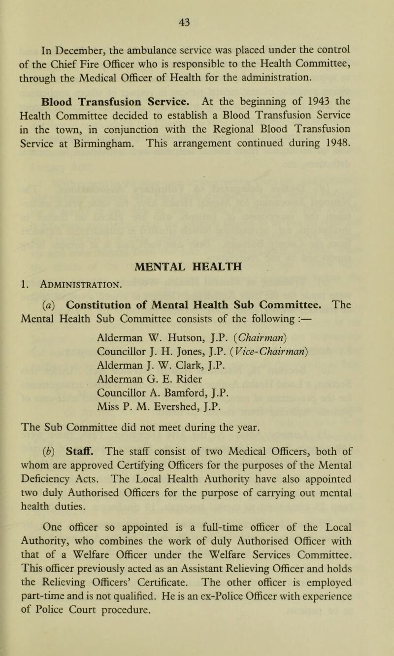 In December, the ambulance service was placed under the control of the Chief Fire Officer who is responsible to the Health Committee, through the Medical Officer of Health for the administration. Blood Transfusion Service. At the beginning of 1943 the Health Committee decided to establish a Blood Transfusion Service in the town, in conjunction with the Regional Blood Transfusion Service at Birmingham. This arrangement continued during 1948. MENTAL HEALTH 1. Administration. (a) Constitution of Mental Health Sub Committee. The Mental Health Sub Committee consists of the following :— Alderman W. Hutson, J.P. {Chairman) Councillor J. H. Jones, J.P. {Vice-Chairman) Alderman J. W. Clark, J.P. Alderman G. E. Rider Councillor A. Bamford, J.P. Miss P. M. Evershed, J.P. The Sub Committee did not meet during the year. {b) Staff. The staff consist of two Medical Officers, both of whom are approved Certifying Officers for the purposes of the Mental Deficiency Acts. The Local Health Authority have also appointed two duly Authorised Officers for the purpose of carrying out mental health duties. One officer so appointed is a full-time officer of the Local Authority, who combines the work of duly Authorised Officer with that of a Welfare Officer under the Welfare Services Committee. This officer previously acted as an Assistant Relieving Officer and holds the Relieving Officers’ Certificate. The other officer is employed part-time and is not qualified. He is an ex-Police Officer with experience of Police Court procedure.