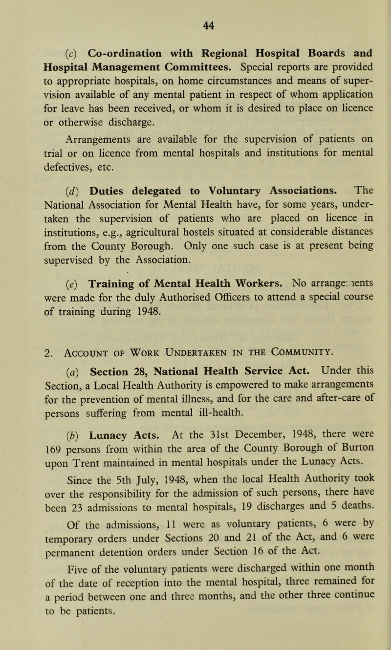 (c) Co-ordination with Regional Hospital Boards and Hospital Management Committees. Special reports are provided to appropriate hospitals, on home circumstances and means of super- vision available of any mental patient in respect of whom apphcation for leave has been received, or whom it is desired to place on licence or otherwise discharge. Arrangements are available for the supervision of patients on trial or on licence from mental hospitals and institutions for mental defectives, etc. (d) Duties delegated to Voluntary Associations. The National Association for Mental Health have, for some years, under- taken the supervision of patients who are placed on licence in institutions, e.g., agricultural hostels situated at considerable distances from the Coimty Borough. Only one such case is at present being supervised by the Association. (e) Training of Mental Health Workers. No arrange: lents were made for the duly Authorised Officers to attend a special course of training during 1948. 2. Account of Work Undertaken in the Community. (a) Section 28, National Health Service Act. Under this Section, a Local Health Authority is empowered to make arrangements for the prevention of mental illness, and for the care and after-care of persons suffering from mental ill-health. (3) Lunacy Acts. At the 31st December, 1948, there were 169 persons from within the area of the County Borough of Burton upon Trent maintained in mental hospitals under the Lunacy Acts. Since the 5th July, 1948, when the local Health Authority took over the responsibility for the admission of such persons, there have been 23 admissions to mental hospitals, 19 discharges and 5 deaths. Of the admissions, 11 were as voluntary patients, 6 were by temporary orders under Sections 20 and 21 of the Act, and 6 were permanent detention orders under Section 16 of the Act. Five of the voluntary patients were discharged within one month of the date of reception into the mental hospital, three remained for a period between one and three months, and the other three continue to be patients.