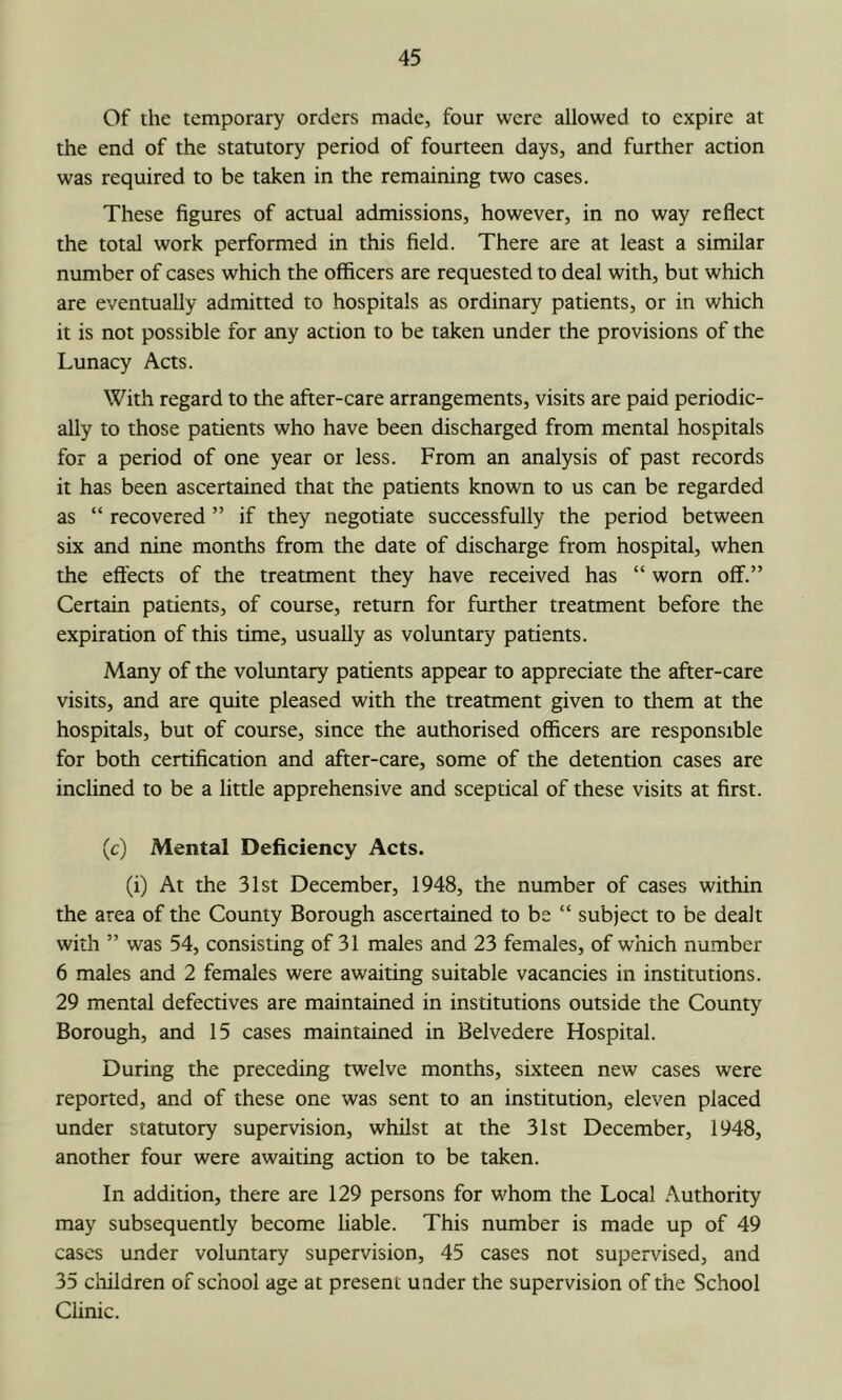 Of the temporary orders made, four were allowed to expire at the end of the statutory period of fourteen days, and further action was required to be taken in the remaining two cases. These figures of actual admissions, however, in no way reflect the total work performed in this field. There are at least a similar number of cases which the officers are requested to deal with, but which are eventually admitted to hospitals as ordinary patients, or in which it is not possible for any action to be taken under the provisions of the Lunacy Acts. With regard to the after-care arrangements, visits are paid periodic- ally to those patients who have been discharged from mental hospitals for a period of one year or less. From an analysis of past records it has been ascertained that the patients known to us can be regarded as “ recovered ” if they negotiate successfully the period between six and nine months from the date of discharge from hospital, when the effects of the treatment they have received has “ worn off.” Certain patients, of course, return for further treatment before the expiration of this time, usually as voluntary patients. Many of the voluntary patients appear to appreciate the after-care visits, and are quite pleased with the treatment given to them at the hospitals, but of course, since the authorised officers are responsible for both certification and after-care, some of the detention cases are inclined to be a little apprehensive and sceptical of these visits at first. (c) Mental Deficiency Acts. (i) At the 31st December, 1948, the number of cases within the area of the County Borough ascertained to be “ subject to be dealt with ” was 54, consisting of 31 males and 23 females, of which number 6 males and 2 females were awaiting suitable vacancies in institutions. 29 mental defectives are maintained in institutions outside the County Borough, and 15 cases maintained in Belvedere Hospital. During the preceding twelve months, sixteen new cases were reported, and of these one was sent to an institution, eleven placed under statutory supervision, whilst at the 31st December, 1948, another four were awaiting action to be taken. In addition, there are 129 persons for whom the Local Authority may subsequently become liable. This number is made up of 49 cases under voluntary supervision, 45 cases not supervised, and 35 children of school age at present under the supervision of the School Clinic.