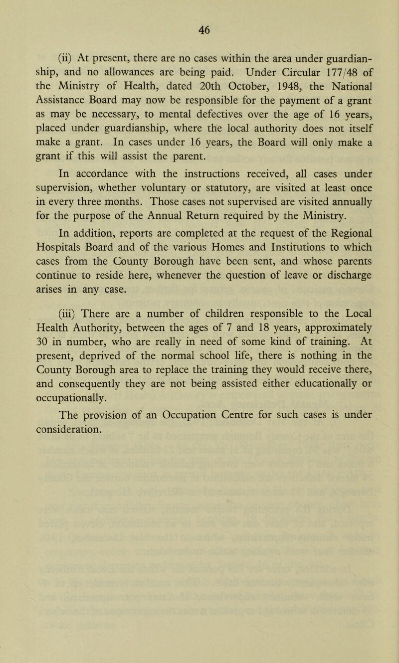 (ii) At present, there are no cases within the area under guardian- ship, and no allowances are being paid. Under Circular 177/48 of the Ministry of Health, dated 20th October, 1948, the National Assistance Board may now be responsible for the payment of a grant as may be necessary, to mental defectives over the age of 16 years, placed under guardianship, where the local authority does not itself make a grant. In cases under 16 years, the Board will only make a grant if this will assist the parent. In accordance with the instructions received, aU cases under supervision, whether voluntary or statutory, are visited at least once in every three months. Those cases not supervised are visited annually for the purpose of the Annual Return required by the Ministry. In addition, reports are completed at the request of the Regional Hospitals Board and of the various Homes and Institutions to which cases from the County Borough have been sent, and whose parents continue to reside here, whenever the question of leave or discharge arises in any case. (iii) There are a number of children responsible to the Local Health Authority, between the ages of 7 and 18 years, approximately 30 in number, who are really in need of some kind of training. At present, deprived of the normal school life, there is nothing in the County Borough area to replace the training they would receive there, and consequently they are not being assisted either educationally or occupationally. The provision of an Occupation Centre for such cases is under consideration.