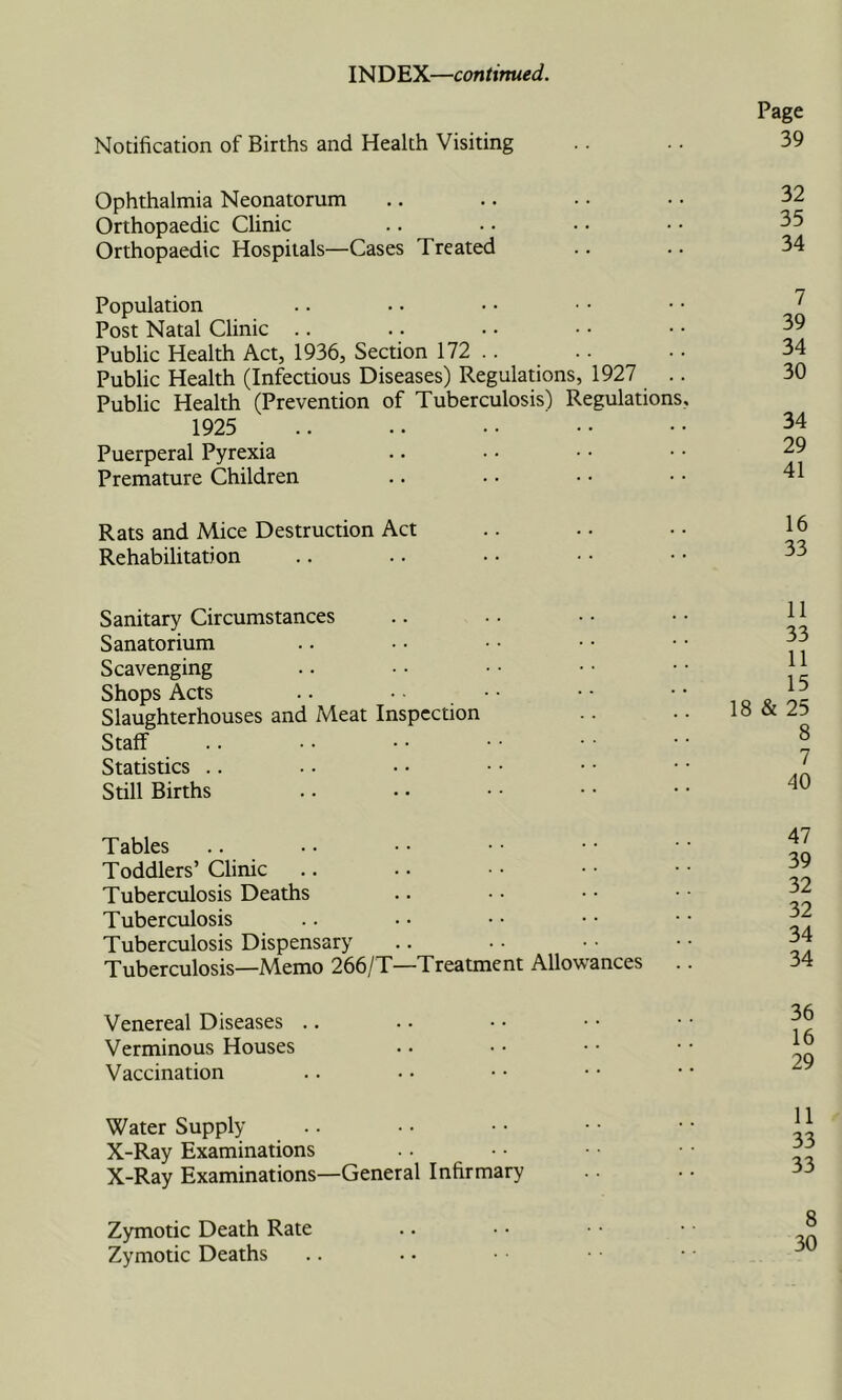 INDEX—continued. Notification of Births and Health Visiting Page 39 Ophthalmia Neonatorum Orthopaedic Clinic Orthopaedic Hospitals—Cases Treated Population Post Natal Clinic .. Public Health Act, 1936, Section 172 .. Public Health (Infectious Diseases) Regulations, 1927 .. Public Health (Prevention of Tuberculosis) Regulations, 1925 .. Puerperal Pyrexia Premature Children 7 39 34 30 34 29 41 Rats and Mice Destruction Act Rehabilitation Sanitary Circumstances Sanatorium Scavenging Shops Acts Slaughterhouses and Meat Inspection Staff Statistics .. Still Births 11 33 11 15 18 & 25 8 7 40 Tables Toddlers’ Clinic Tuberculosis Deaths Tuberculosis Tuberculosis Dispensary Tuberculosis—Memo 266/T—Treatment Allowances 47 39 32 32 34 34 Venereal Diseases .. Verminous Houses Vaccination 36 16 29 Water Supply X-Ray Examinations X-Ray Examinations—General Infirmary Zymotic Death Rate Zymotic Deaths