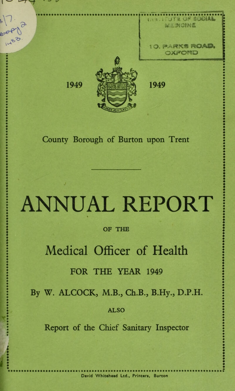 I »,. jf» OF i'JCiAL Kh-^CfN£ 1 O. ROAOt oxporeo 1949 1949 County Borough of Burton upon Trent ANNUAL REPORT % OF THE Medical Officer of Health FOR THE YEAR 1949 By W. ALCOCK, M.B., Ch.B., B.Hy., D.P.H. ALSO Report of the Chief Sanitary Inspector t David Whitahatd Ltd., Printara, Burton