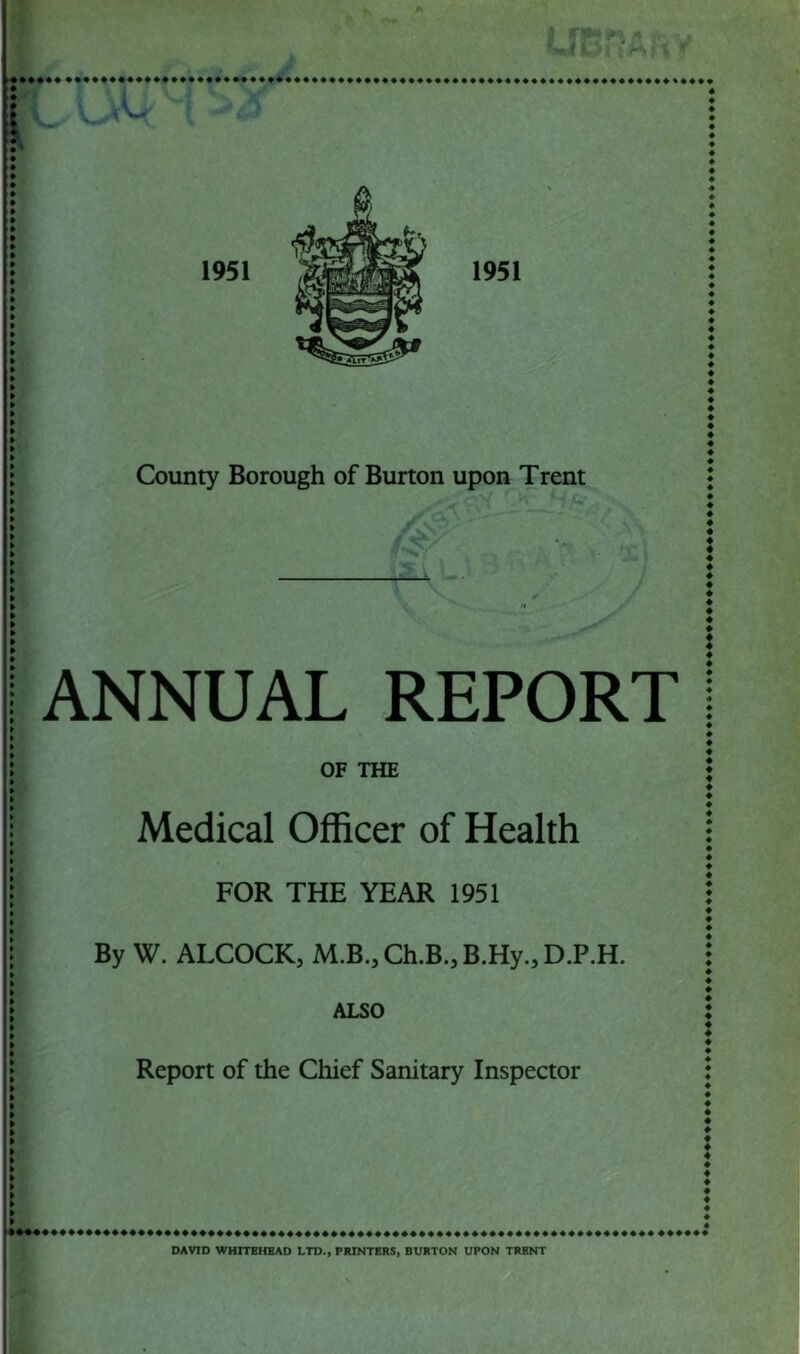 LIBRA?* * 1951 1951 County Borough of Burton upon Trent X ANNUAL REPORT OF THE Medical Officer of Health FOR THE YEAR 1951 By W. ALCOCK, M.B.,Ch.B.,B.Hy.,D.P.H. ALSO Report of the Chief Sanitary Inspector DAVID WHITEHEAD LTD., PRINTERS, BURTON UPON TRENT