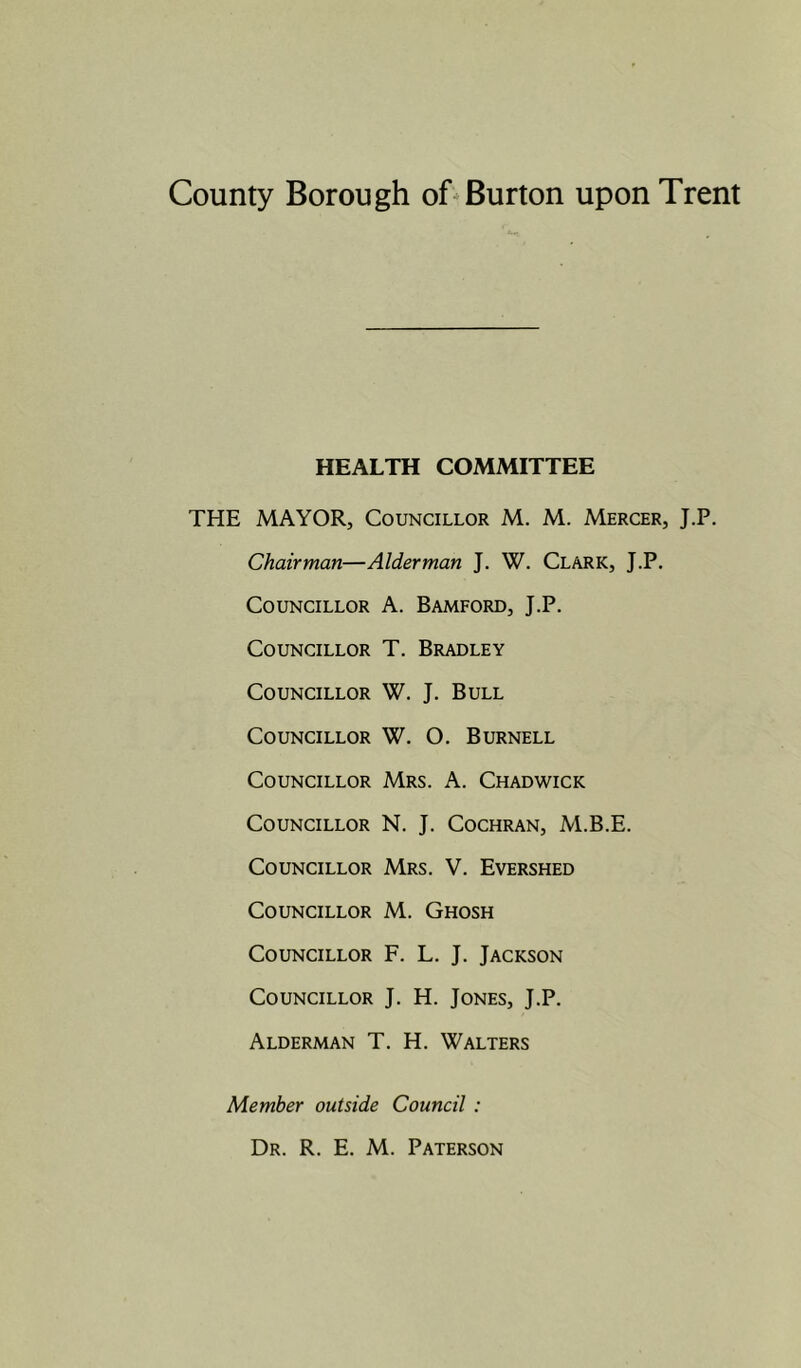 HEALTH COMMITTEE THE MAYOR, Councillor M. M. Mercer, J.P. Chairman—Alderman J. W. Clark, J.P. Councillor A. Bamford, J.P. Councillor T. Bradley Councillor W. J. Bull Councillor W. O. Burnell Councillor Mrs. A. Chadwick Councillor N. J. Cochran, M.B.E. Councillor Mrs. V. Evershed Councillor M. Ghosh Councillor F. L. J. Jackson Councillor J. H. Jones, J.P. Alderman T. H. Walters Member outside Council : Dr. R. E. M. Paterson