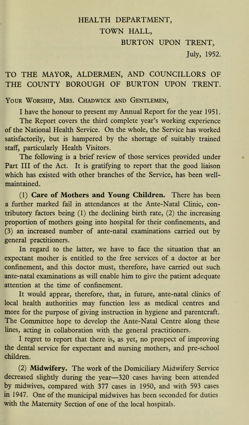 HEALTH DEPARTMENT, TOWN HALL, BURTON UPON TRENT, July, 1952. TO THE MAYOR, ALDERMEN, AND COUNCILLORS OF THE COUNTY BOROUGH OF BURTON UPON TRENT. Your Worship, Mrs. Chadwick and Gentlemen, I have the honour to present my Annual Report for the year 1951. The Report covers the third complete year’s working experience of the National Health Service. On the whole, the Service has worked satisfactorily, but is hampered by the shortage of suitably trained staff, particularly Health Visitors. The following is a brief review of those services provided under Part III of the Act. It is gratifying to report that the good liaison which has existed with other branches of the Service, has been well- maintained. (1) Care of Mothers and Young Children. There has been a further marked fail in attendances at the Ante-Natal Clinic, con- tributory factors being (1) the declining birth rate, (2) the increasing proportion of mothers going into hospital for their confinements, and (3) an increased number of ante-natal examinations carried out by general practitioners. In regard to the latter, we have to face the situation that an expectant mother is entitled to the free services of a doctor at her confinement, and this doctor must, therefore, have carried out such ante-natal examinations as will enable him to give the patient adequate attention at the time of confinement. It would appear, therefore, that, in future, ante-natal clinics of local health authorities may function less as medical centres and more for the purpose of giving instruction in hygiene and parentcraft. The Committee hope to develop the Ante-Natal Centre along these lines, acting in collaboration with the general practitioners. I regret to report that there is, as yet, no prospect of improving the dental service for expectant and nursing mothers, and pre-school children. (2) Midwifery. The work of the Domiciliary Midwifery Service decreased slightly during the year—320 cases having been attended by midwives, compared with 377 cases in 1950, and with 593 cases in 1947. One of the municipal midwives has been seconded for duties with the Maternity Section of one of the local hospitals.