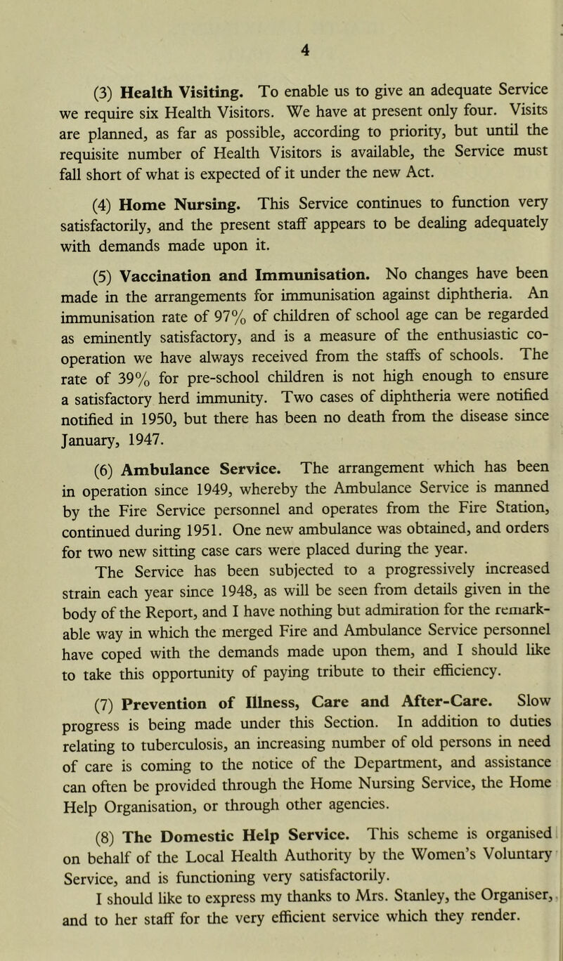 (3) Health Visiting. To enable us to give an adequate Service we require six Health Visitors. We have at present only four. Visits are planned, as far as possible, according to priority, but until the requisite number of Health Visitors is available, the Service must fall short of what is expected of it under the new Act. (4) Home Nursing. This Service continues to function very satisfactorily, and the present staff appears to be dealing adequately with demands made upon it. (5) Vaccination and Immunisation. No changes have been made in the arrangements for immunisation against diphtheria. An immunisation rate of 97% of children of school age can be regarded as eminently satisfactory, and is a measure of the enthusiastic co- operation we have always received from the staffs of schools. The rate of 39% for pre-school children is not high enough to ensure a satisfactory herd immunity. Two cases of diphtheria were notified notified in 1950, but there has been no death from the disease since January, 1947. (6) Ambulance Service. The arrangement which has been in operation since 1949, whereby the Ambulance Service is manned by the Fire Service personnel and operates from the Fire Station, continued during 1951. One new ambulance was obtained, and orders for two new sitting case cars were placed during the year. The Service has been subjected to a progressively increased strain each year since 1948, as will be seen from details given in the body of the Report, and I have nothing but admiration for the remark- able way in which the merged Fire and Ambulance Service personnel have coped with the demands made upon them, and I should like to take this opportunity of paying tribute to their efficiency. (7) Prevention of Illness, Care and After-Care. Slow progress is being made under this Section. In addition to duties relating to tuberculosis, an increasing number of old persons in need of care is coming to the notice of the Department, and assistance can often be provided through the Home Nursing Service, the Home Help Organisation, or through other agencies. (8) The Domestic Help Service. This scheme is organised on behalf of the Local Health Authority by the Women’s Voluntary Service, and is functioning very satisfactorily. I should like to express my thanks to Mrs. Stanley, the Organiser, and to her staff for the very efficient service which they render.