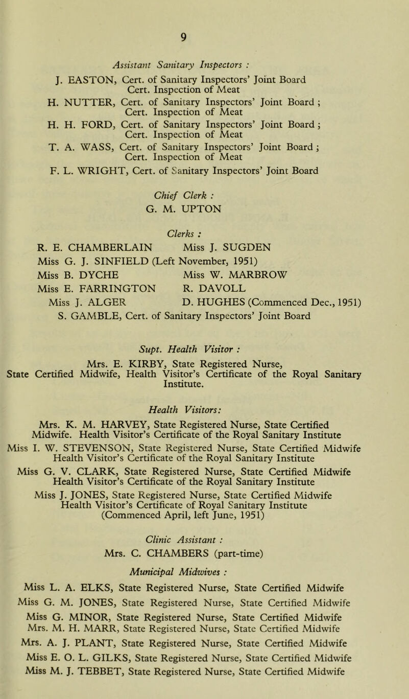Assistant Sanitary Inspectors : J. EASTON, Cert, of Sanitary Inspectors’ Joint Board Cert. Inspection of Meat H. NUTTER, Cert, of Sanitary Inspectors’ Joint Board ; Cert. Inspection of Meat H. H. FORD, Cert, of Sanitary Inspectors’ Joint Board; Cert. Inspection of Meat T. A. WASS, Cert, of Sanitary Inspectors’ Joint Board; Cert. Inspection of Meat F. L. WRIGHT, Cert, of Sanitary Inspectors’ Joint Board Chief Clerk : G. M. UPTON Clerks : R. E. CHAMBERLAIN Miss J. SUGDEN Miss G. J. SINFIELD (Left November, 1951) Miss B. DYCHE Miss W. MARBROW Miss E. FARRINGTON R. DAVOLL Miss J. ALGER D. HUGHES (Commenced Dec., 1951) S. GAMBLE, Cert, of Sanitary Inspectors’ Joint Board Supt. Health Visitor : Mrs. E. KIRBY, State Registered Nurse, State Certified Midwife, Health Visitor’s Certificate of the Royal Sanitary Institute. Health Visitors: Mrs. K. M. HARVEY, State Registered Nurse, State Certified Midwife. Health Visitor’s Certificate of the Royal Sanitary Institute Miss I. W. STEVENSON, State Registered Nurse, State Certified Midwife Health Visitor’s Certificate of the Royal Sanitary Institute Miss G. V. CLARK, State Registered Nurse, State Certified Midwife Health Visitor’s Certificate of the Royal Sanitary Institute Miss J. JONES, State Registered Nurse, State Certified Midwife Health Visitor’s Certificate of Royal Sanitary Institute (Commenced April, left June, 1951) Clinic Assistant : Mrs. C. CHAMBERS (part-time) Municipal Midwives : Miss L. A. ELKS, State Registered Nurse, State Certified Midwife Miss G. M. JONES, State Registered Nurse, State Certified Midwife Miss G. MINOR, State Registered Nurse, State Certified Midwife Mrs. M. H. MARR, State Registered Nurse, State Certified Midwife Mrs. A. J. PLANT, State Registered Nurse, State Certified Midwife Miss E. O. L. GILKS, State Registered Nurse, State Certified Midwife Miss M. J. TEBBET, State Registered Nurse, State Certified Midwife