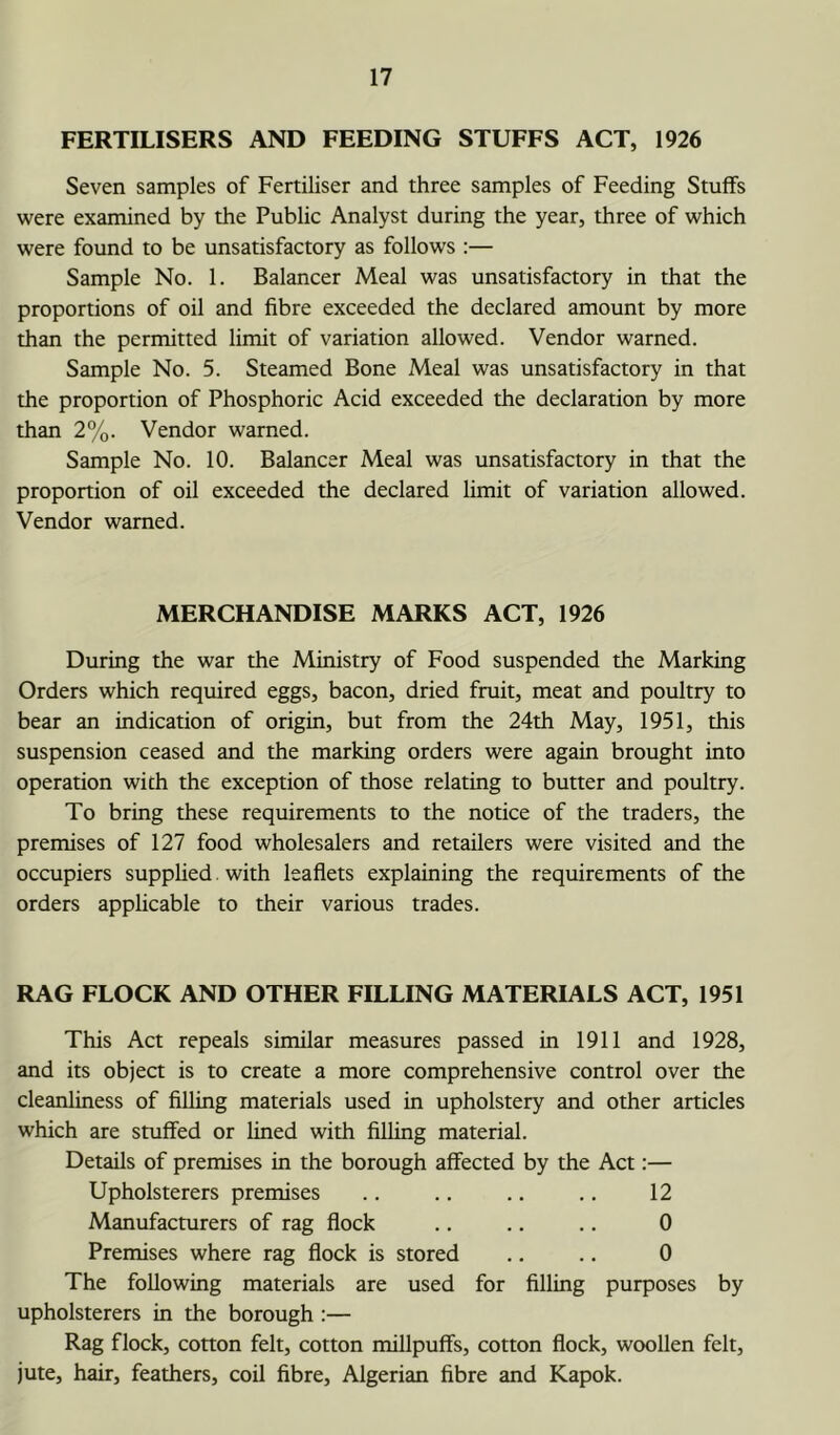FERTILISERS AND FEEDING STUFFS ACT, 1926 Seven samples of Fertiliser and three samples of Feeding Stuffs were examined by the Public Analyst during the year, three of which were found to be unsatisfactory as follows :— Sample No. 1. Balancer Meal was unsatisfactory in that the proportions of oil and fibre exceeded the declared amount by more than the permitted limit of variation allowed. Vendor warned. Sample No. 5. Steamed Bone Meal was unsatisfactory in that the proportion of Phosphoric Acid exceeded the declaration by more than 2%. Vendor warned. Sample No. 10. Balancer Meal was unsatisfactory in that the proportion of oil exceeded the declared limit of variation allowed. Vendor warned. MERCHANDISE MARKS ACT, 1926 During the war the Ministry of Food suspended the Marking Orders which required eggs, bacon, dried fruit, meat and poultry to bear an indication of origin, but from the 24th May, 1951, this suspension ceased and the marking orders were again brought into operation with the exception of those relating to butter and poultry. To bring these requirements to the notice of the traders, the premises of 127 food wholesalers and retailers were visited and the occupiers supplied. with leaflets explaining the requirements of the orders applicable to their various trades. RAG FLOCK AND OTHER FILLING MATERIALS ACT, 1951 This Act repeals similar measures passed in 1911 and 1928, and its object is to create a more comprehensive control over the cleanliness of filling materials used in upholstery and other articles which are stuffed or lined with filling material. Details of premises in the borough affected by the Act:— Upholsterers premises .. .. .. .. 12 Manufacturers of rag flock .. .. .. 0 Premises where rag flock is stored .. .. 0 The following materials are used for filling purposes by upholsterers in the borough :— Rag flock, cotton felt, cotton millpuffs, cotton flock, woollen felt, jute, hair, feathers, coil fibre, Algerian fibre and Kapok.