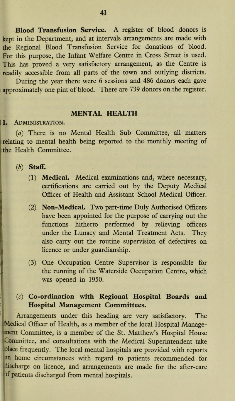 Blood Transfusion Service. A register of blood donors is kept in the Department, and at intervals arrangements are made with the Regional Blood Transfusion Service for donations of blood. For this purpose, the Infant Welfare Centre in Cross Street is used. This has proved a very satisfactory arrangement, as the Centre is readily accessible from all parts of the town and outlying districts. During the year there were 6 sessions and 486 donors each gave approximately one pint of blood. There are 739 donors on the register. MENTAL HEALTH 11, Administration. (a) There is no Mental Health Sub Committee, all matters relating to mental health being reported to the monthly meeting of the Health Committee. (ib) Staff. (1) Medical. Medical examinations and, where necessary, certifications are carried out by the Deputy Medical Officer of Health and Assistant School Medical Officer. (2) Non-Medical. Two part-time Duly Authorised Officers have been appointed for the purpose of carrying out the functions hitherto performed by relieving officers under the Lunacy and Mental Treatment Acts. They also carry out the routine supervision of defectives on licence or under guardianship. (3) One Occupation Centre Supervisor is responsible for the running of the Waterside Occupation Centre, which was opened in 1950. (c) Co-ordination with Regional Hospital Boards and Hospital Management Committees. Arrangements under this heading are very satisfactory. The Medical Officer of Health, as a member of the local Hospital Manage- ment Committee, is a member of the St. Matthew’s Hospital House Committee, and consultations with the Medical Superintendent take Mace frequently. The local mental hospitals are provided with reports in home circumstances with regard to patients recommended for discharge on licence, and arrangements are made for the after-care >f patients discharged from mental hospitals.