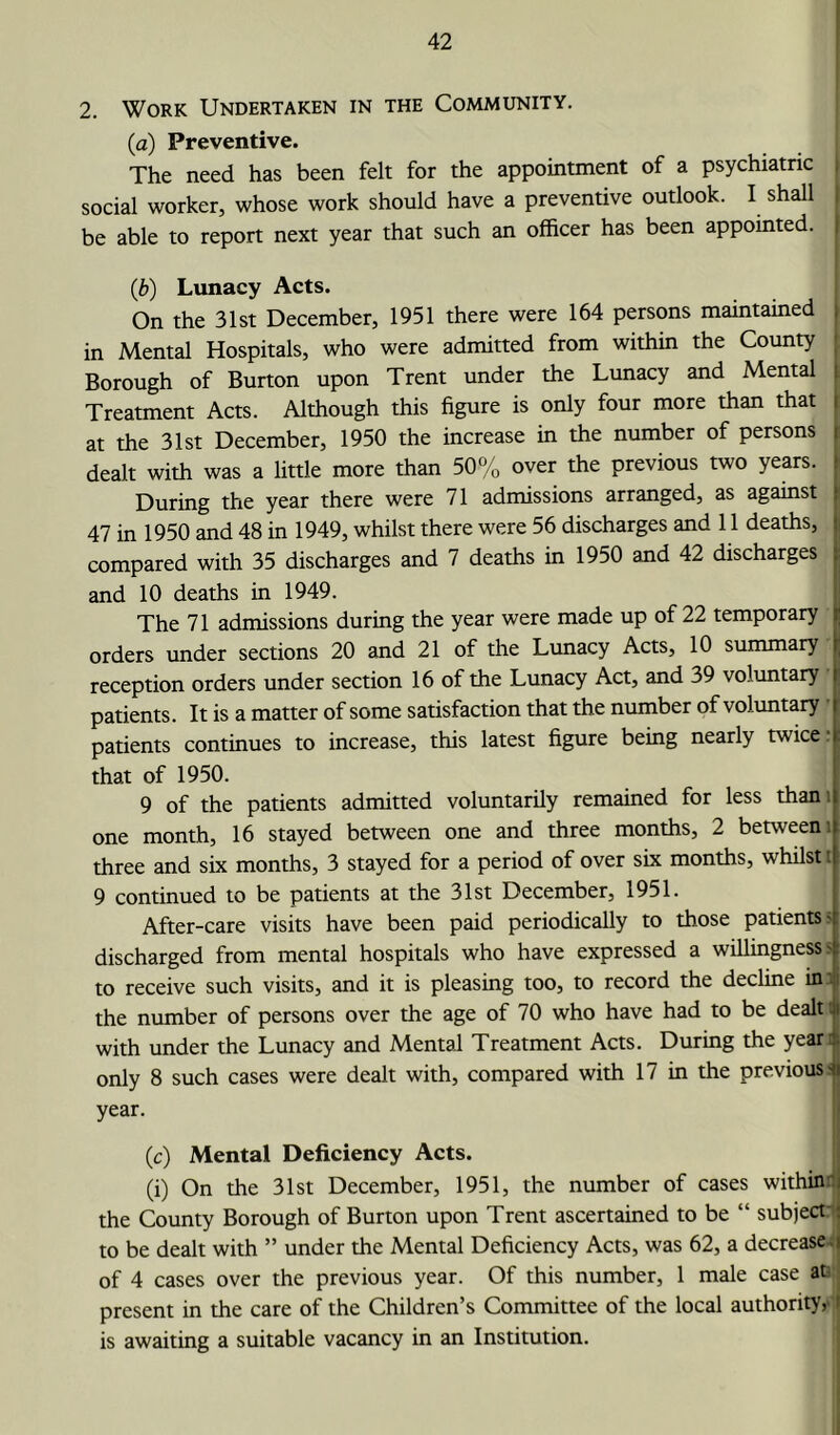 2. Work Undertaken in the Community. (a) Preventive. The need has been felt for the appointment of a psychiatric social worker, whose work should have a preventive outlook. I shall be able to report next year that such an officer has been appointed. (b) Lunacy Acts. On the 31st December, 1951 there were 164 persons maintained in Mental Hospitals, who were admitted from within the County Borough of Burton upon Trent under the Lunacy and Mental Treatment Acts. Although this figure is only four more than that i at the 31st December, 1950 the increase in the number of persons i dealt with was a little more than 50% over the previous two years. During the year there were 71 admissions arranged, as against 47 in 1950 and 48 in 1949, whilst there were 56 discharges and 11 deaths, compared with 35 discharges and 7 deaths in 1950 and 42 discharges and 10 deaths in 1949. The 71 admissions during the year were made up of 22 temporary orders under sections 20 and 21 of the Lunacy Acts, 10 summary reception orders under section 16 of the Lunacy Act, and 39 voluntary patients. It is a matter of some satisfaction that the number of voluntary patients continues to increase, this latest figure being nearly twice' that of 1950. 9 of the patients admitted voluntarily remained for less than : one month, 16 stayed between one and three months, 2 between : three and six months, 3 stayed for a period of over six months, whilst t 9 continued to be patients at the 31st December, 1951. After-care visits have been paid periodically to those patients > discharged from mental hospitals who have expressed a willingness s to receive such visits, and it is pleasing too, to record the decline in the number of persons over the age of 70 who have had to be dealt with under the Lunacy and Mental Treatment Acts. During the year only 8 such cases were dealt with, compared with 17 in the previous' year. (c) Mental Deficiency Acts. (i) On the 31st December, 1951, the number of cases within \ the County Borough of Burton upon Trent ascertained to be “ subject to be dealt with ” under the Mental Deficiency Acts, was 62, a decreases of 4 cases over the previous year. Of this number, 1 male case at present in the care of the Children’s Committee of the local authority, is awaiting a suitable vacancy in an Institution.