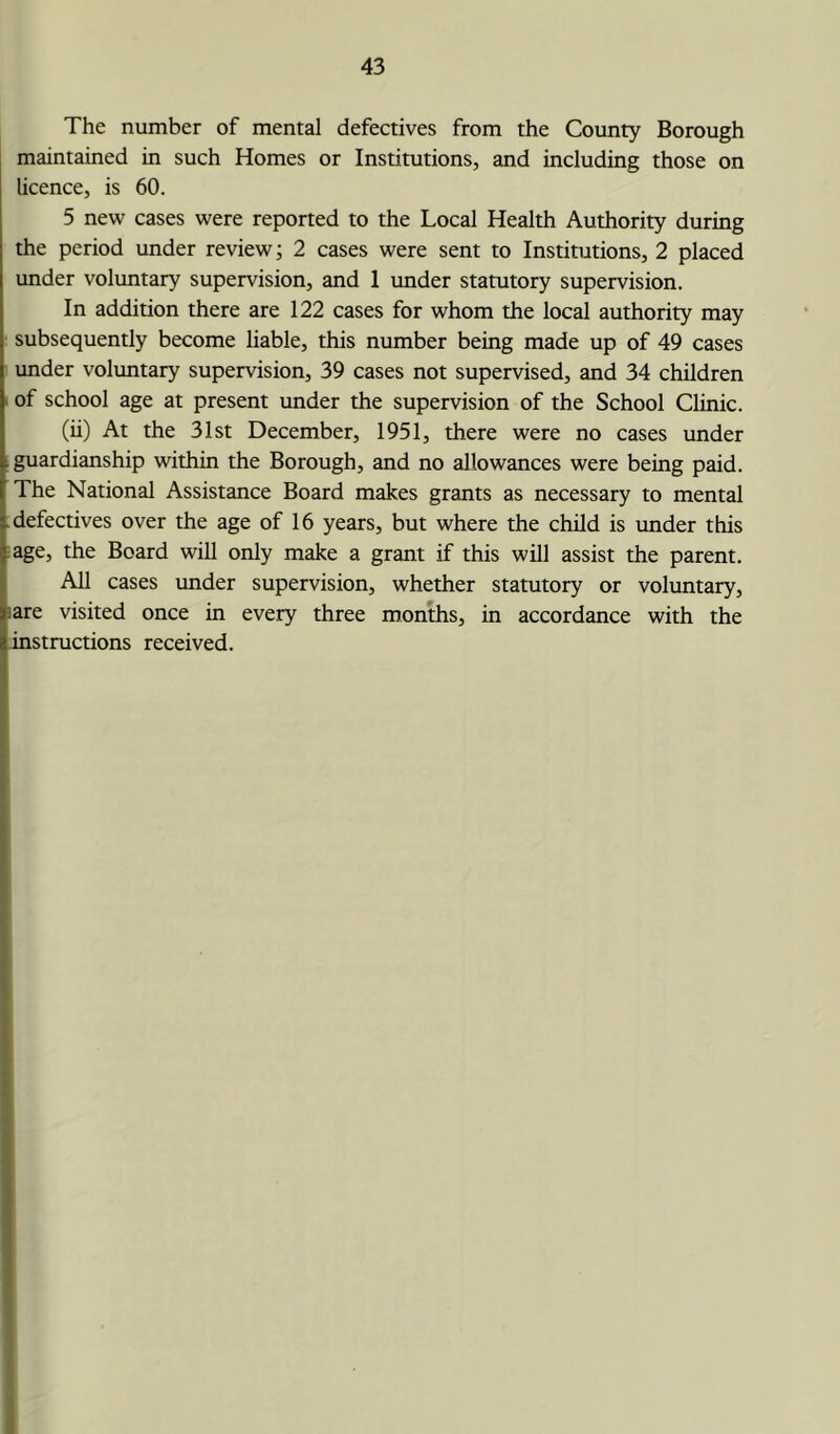 The number of mental defectives from the County Borough maintained in such Homes or Institutions, and including those on licence, is 60. 5 new cases were reported to the Local Health Authority during the period under review; 2 cases were sent to Institutions, 2 placed under voluntary supervision, and 1 under statutory supervision. In addition there are 122 cases for whom the local authority may subsequently become liable, this number being made up of 49 cases under voluntary supervision, 39 cases not supervised, and 34 children of school age at present under the supervision of the School Clinic. (ii) At the 31st December, 1951, there were no cases under guardianship within the Borough, and no allowances were being paid. The National Assistance Board makes grants as necessary to mental defectives over the age of 16 years, but where the child is under this age, the Board will only make a grant if this will assist the parent. All cases under supervision, whether statutory or voluntary, are visited once in every three months, in accordance with the instructions received.