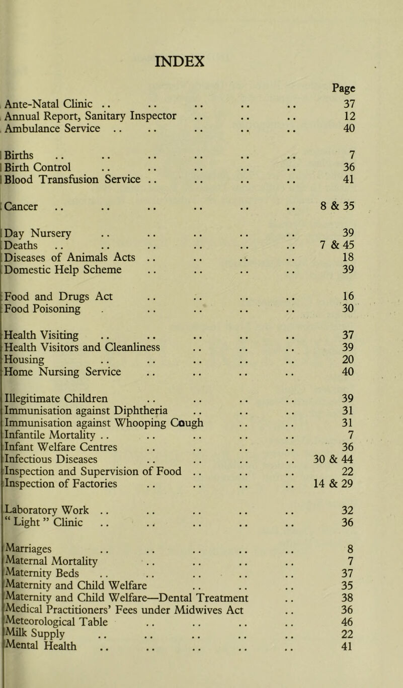 INDEX Page Ante-Natal Clinic .. .. .. .. .. 37 Annual Report, Sanitary Inspector .. .. .. 12 Ambulance Service .. .. .. .. .. 40 Births .. .. . • •. .. .. 7 Birth Control .. .. .. .. .. 36 Blood Transfusion Service .. .. .. .. 41 I Cancer .. .. .. .. .. .. 8 & 35 Day Nursery .. .. .. .. .. 39 Deaths .. .. .. .. .. .. 7 & 45 Diseases of Animals Acts .. .. . . .. 18 Domestic Help Scheme .. .. .. .. 39 Food and Drugs Act .. .. .. .. 16 Food Poisoning . .. .. .. .. 30 Health Visiting .. .. .. .. .. 37 Health Visitors and Cleanliness .. .. .. 39 Housing .. .. .. .. .. 20 Home Nursing Service .. .. .. .. 40 Illegitimate Children .. .. .. .. 39 Immunisation against Diphtheria .. .. .. 31 Immunisation against Whooping Cough .. .. 31 Infantile Mortality .. .. .. .. .. 7 Infant Welfare Centres .. .. .. .. 36 Infectious Diseases .. .. .. .. 30 & 44 Inspection and Supervision of Food .. .. .. 22 Inspection of Factories .. .. .. .. 14 & 29 Laboratory Work .. .. .. .. .. 32 “ Light ” Clinic .. .. .. .. .. 36 Marriages .. .. .. .. .. 8 Maternal Mortality .. .. .. .. 7 Maternity Beds .. .. .. .. .. 37 Maternity and Child Welfare .. .. .. 35 Maternity and Child Welfare—Dental Treatment .. 38 Medical Practitioners’ Fees under Midwives Act .. 36 Meteorological Table .. .. .. .. 46 Milk Supply .. .. .. .. .. 22 Mental Health .. .. .. .. .. 41