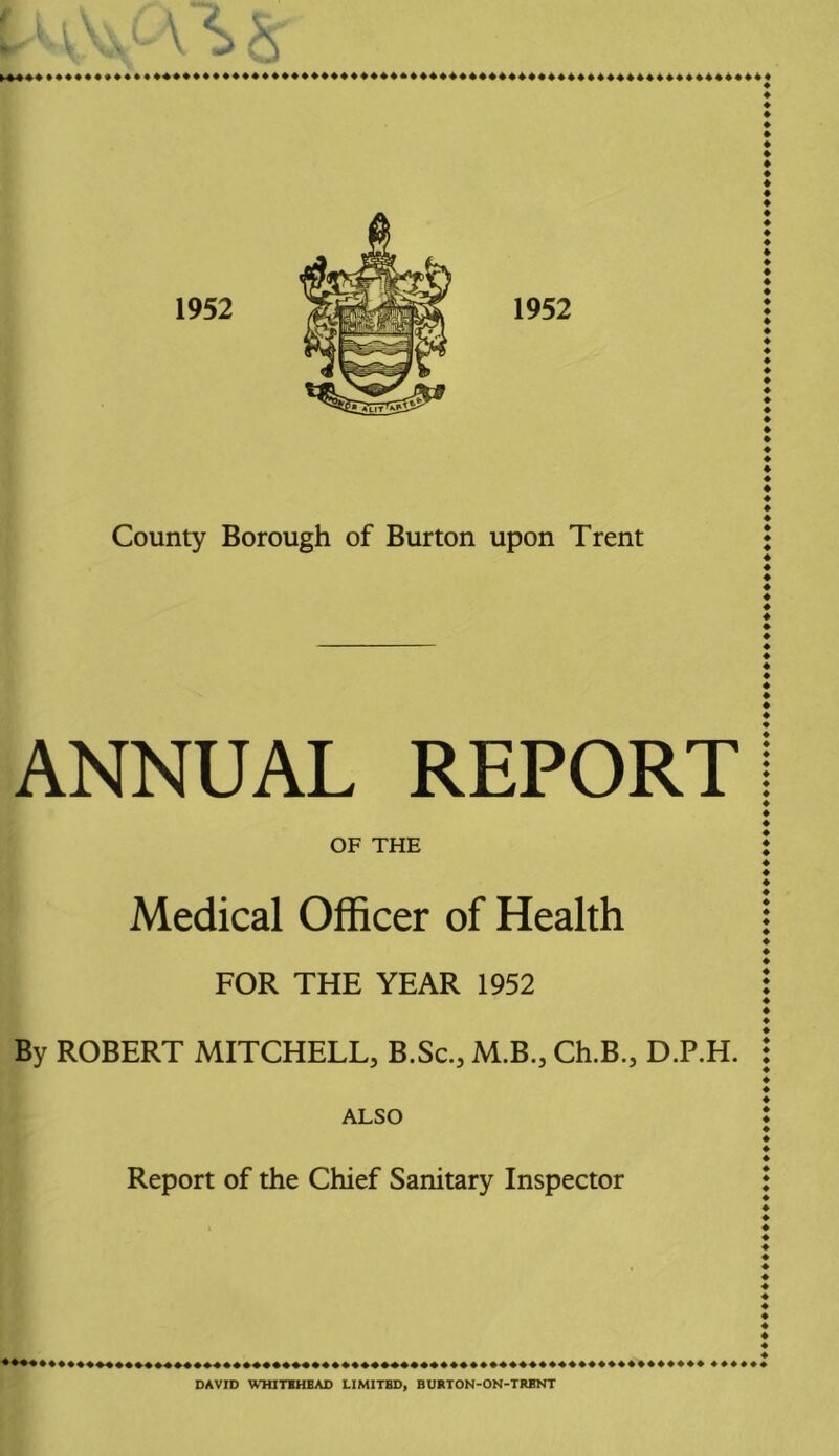 ANNUAL REPORT OF THE Medical Officer of Health FOR THE YEAR 1952 By ROBERT MITCHELL, B.Sc., M.B., Ch.B., D.P.H. ALSO Report of the Chief Sanitary Inspector DAVID W-HITIHEAD LIMITED, BURTON-ON-TRBNT